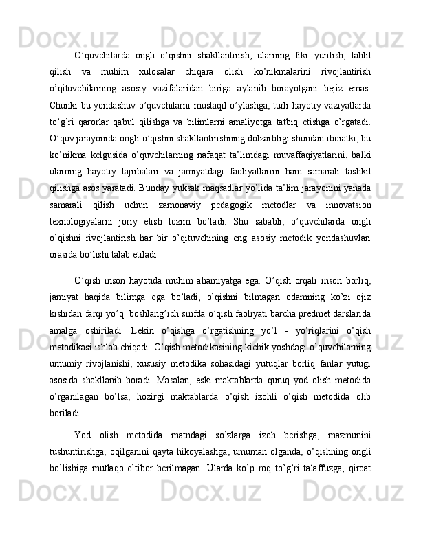 O’quvchilarda   ongli   o’qishni   shakllantirish,   ularning   fikr   yuritish,   tahlil
qilish   va   muhim   xulosalar   chiqara   olish   ko’nikmalarini   rivojlantirish
o’qituvchilarning   asosiy   vazifalaridan   biriga   aylanib   borayotgani   bejiz   emas.
Chunki bu yondashuv o’quvchilarni mustaqil o’ylashga, turli hayotiy vaziyatlarda
to’g’ri   qarorlar   qabul   qilishga   va   bilimlarni   amaliyotga   tatbiq   etishga   o’rgatadi.
O’quv jarayonida ongli o’qishni shakllantirishning dolzarbligi shundan iboratki, bu
ko’nikma   kelgusida   o’quvchilarning   nafaqat   ta’limdagi   muvaffaqiyatlarini,   balki
ularning   hayotiy   tajribalari   va   jamiyatdagi   faoliyatlarini   ham   samarali   tashkil
qilishga asos yaratadi. Bunday yuksak maqsadlar yo’lida ta’lim jarayonini yanada
samarali   qilish   uchun   zamonaviy   pedagogik   metodlar   va   innovatsion
texnologiyalarni   joriy   etish   lozim   bo’ladi.   Shu   sababli,   o’quvchilarda   ongli
o’qishni   rivojlantirish   har   bir   o’qituvchining   eng   asosiy   metodik   yondashuvlari
orasida bo’lishi talab etiladi.
O’qish   inson   hayotida   muhim   ahamiyatga   ega.   O’qish   orqali   inson   borliq,
jamiyat   haqida   bilimga   ega   bo’ladi,   o’qishni   bilmagan   odamning   ko’zi   ojiz
kishidan farqi yo’q. boshlang’ich sinfda o’qish faoliyati barcha predmet darslarida
amalga   oshiriladi.   Lekin   o’qishga   o’rgatishning   yo’l   -   yo’riqlarini   o’qish
metodikasi ishlab chiqadi. O’qish metodikasining kichik yoshdagi o’quvchilarning
umumiy   rivojlanishi,   xususiy   metodika   sohasidagi   yutuqlar   borliq   fanlar   yutugi
asosida   shakllanib   boradi.   Masalan,   eski   maktablarda   quruq   yod   olish   metodida
o’rganilagan   bo’lsa,   hozirgi   maktablarda   o’qish   izohli   o’qish   metodida   olib
boriladi.
Yod   olish   metodida   matndagi   so’zlarga   izoh   berishga,   mazmunini
tushuntirishga,  oqilganini  qayta  hikoyalashga,  umuman  olganda,  o’qishning  ongli
bo’lishiga   mutlaqo   e’tibor   berilmagan.   Ularda   ko’p   roq   to’g’ri   talaffuzga,   qiroat 