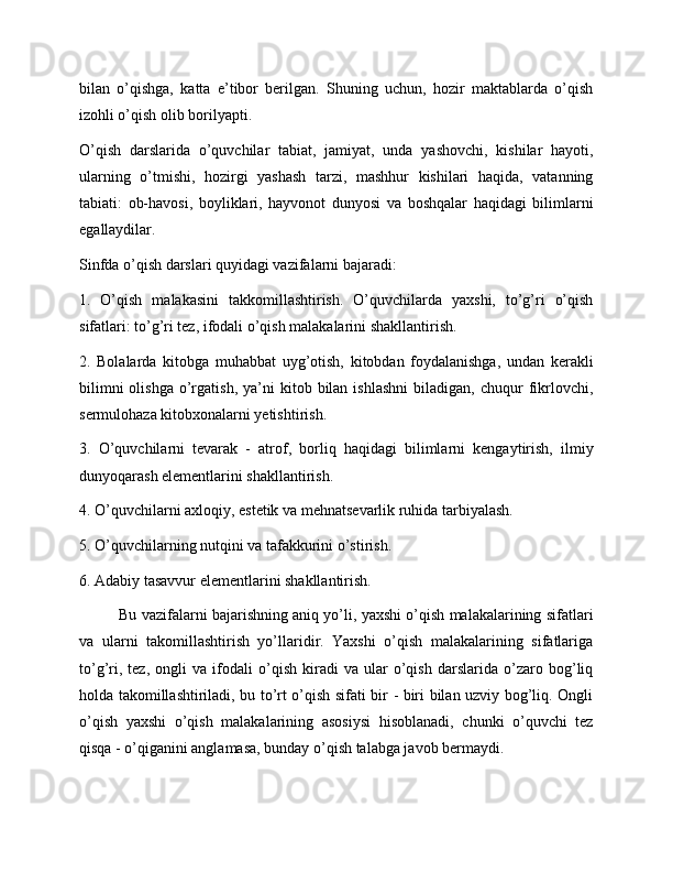 bilan   o’qishga,   katta   e’tibor   berilgan.   Shuning   uchun,   hozir   maktablarda   o’qish
izohli o’qish olib borilyapti.
O’qish   darslarida   o’quvchilar   tabiat,   jamiyat,   unda   yashovchi,   kishilar   hayoti,
ularning   o’tmishi,   hozirgi   yashash   tarzi,   mashhur   kishilari   haqida,   vatanning
tabiati:   ob-havosi,   boyliklari,   hayvonot   dunyosi   va   boshqalar   haqidagi   bilimlarni
egallaydilar.
Sinfda o’qish darslari quyidagi vazifalarni bajaradi:
1.   O’qish   malakasini   takkomillashtirish.   O’quvchilarda   yaxshi,   to’g’ri   o’qish
sifatlari: to’g’ri tez, ifodali o’qish malakalarini shakllantirish.
2.   Bolalarda   kitobga   muhabbat   uyg’otish,   kitobdan   foydalanishga,   undan   kerakli
bilimni  olishga   o’rgatish,   ya’ni  kitob  bilan  ishlashni   biladigan,  chuqur   fikrlovchi,
sermulohaza kitobxonalarni yetishtirish.
3.   O’quvchilarni   tevarak   -   atrof,   borliq   haqidagi   bilimlarni   kengaytirish,   ilmiy
dunyoqarash elementlarini shakllantirish.
4. O’quvchilarni axloqiy, estetik va mehnatsevarlik ruhida tarbiyalash.
5. O’quvchilarning nutqini va tafakkurini o’stirish.
6. Adabiy tasavvur elementlarini shakllantirish.
Bu vazifalarni bajarishning aniq yo’li, yaxshi o’qish malakalarining sifatlari
va   ularni   takomillashtirish   yo’llaridir.   Yaxshi   o’qish   malakalarining   sifatlariga
to’g’ri,   tez,   ongli   va   ifodali   o’qish   kiradi   va   ular   o’qish   darslarida   o’zaro   bog’liq
holda takomillashtiriladi, bu to’rt o’qish sifati bir - biri bilan uzviy bog’liq. Ongli
o’qish   yaxshi   o’qish   malakalarining   asosiysi   hisoblanadi,   chunki   o’quvchi   tez
qisqa - o’qiganini anglamasa, bunday o’qish talabga javob bermaydi. 