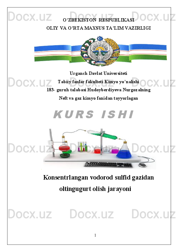 O’ZBEKISTON  RESPUBLIKASI
OLIY VA O’RTA MAXSUS TA’LIM VAZIRLIGI
Urganch Davlat Universiteti
Tabiiy fanlar fakulteti Kimyo yo’nalishi
183- guruh talabasi Hudoyberdiyeva Nurgozalning
Neft va gaz kimyo fanidan tayyorlagan
.  
Konsentrlangan vodorod sulfid gazidan
oltingugurt olish jarayoni
1K U R S   I S H I 