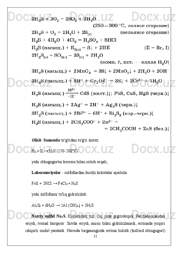 Olish :  Sanoatda  to'g'ridan-to'g'ri sintez:
H
2  + S →  H
2 S  (150-200°C)
yoki oltingugurtni kerosin bilan isitish orqali;
L aboratoriyalar  - sulfidlardan kuchli kislotalar ajralishi
FeS + 2HCl → FeCl
2  +  H
2 S
yoki sulfidlarni to'liq gidrolizlab:
Al
2 S
3  + 6H
2 O → 2Al (OH)
3 ↓ + 3 H
2 S
Natriy   sulfid   Na
2 S.   Kislorodsiz   tuz.   Oq,   juda   gigroskopik.   Parchalanmasdan
eriydi,   termal   barqaror.   Suvda   eriydi,   anion   bilan   gidrolizlanadi,   eritmada   yuqori
ishqorli  muhit  yaratadi.  Havoda  turganingizda  eritma bulutli  (kolloid oltingugurt)
11 