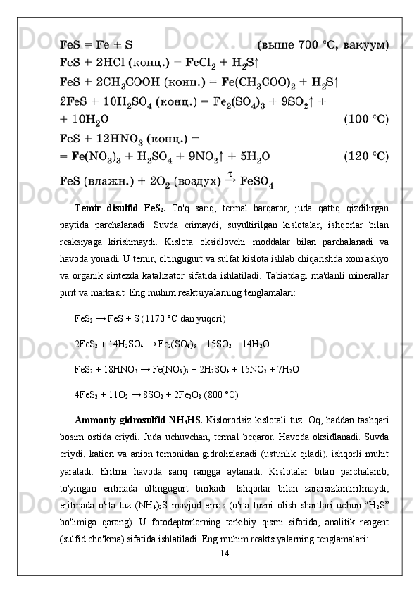 Temir   disulfid   FeS
2 .   To'q   sariq,   termal   barqaror,   juda   qattiq   qizdilirgan
paytida   parchalanadi.   Suvda   erimaydi,   suyultirilgan   kislotalar,   ishqorlar   bilan
reaksiyaga   kirishmaydi.   Kislota   oksidlovchi   moddalar   bilan   parchalanadi   va
havoda yonadi. U temir, oltingugurt va sulfat kislota ishlab chiqarishda xom ashyo
va   organik   sintezda   katalizator   sifatida   ishlatiladi.   Tabiatdagi   ma'danli   minerallar
pirit  va  markasit .  Eng muhim reaktsiyalarning tenglamalari:
FeS
2  → FeS + S (1170 °C dan yuqori)
2FeS
2  + 14H
2 SO
4  → Fe
2 (SO
4 )
3  + 15SO
2  + 14H
2 O
FeS
2  + 18HNO
3  → Fe(NO
3 )
3  + 2H
2 SO
4  + 15NO
2  + 7H
2 O
4FeS
2  + 11O
2  → 8SO
2  + 2Fe
2 O
3  (800 °C)
Ammoniy gidrosulfid NH
4 HS.   Kislorodsiz kislotali  tuz. Oq, haddan tashqari
bosim   ostida   eriydi.   Juda   uchuvchan,   termal   beqaror.  Havoda   oksidlanadi.   Suvda
eriydi,   kation   va   anion   tomonidan   gidrolizlanadi   (ustunlik   qiladi),   ishqorli   muhit
yaratadi.   Eritma   havoda   sariq   rangga   aylanadi.   Kislotalar   bilan   parchalanib,
to'yingan   eritmada   oltingugurt   birikadi.   Ishqorlar   bilan   zararsizlantirilmaydi,
eritmada   o'rta   tuz   (NH
4 )
2 S   mavjud   emas   (o'rta   tuzni   olish   shartlari   uchun   “H
2 S”
bo'limiga   qarang).   U   fotodeptorlarning   tarkibiy   qismi   sifatida,   analitik   reagent
(sulfid cho'kma) sifatida ishlatiladi. Eng muhim reaktsiyalarning tenglamalari:
14 