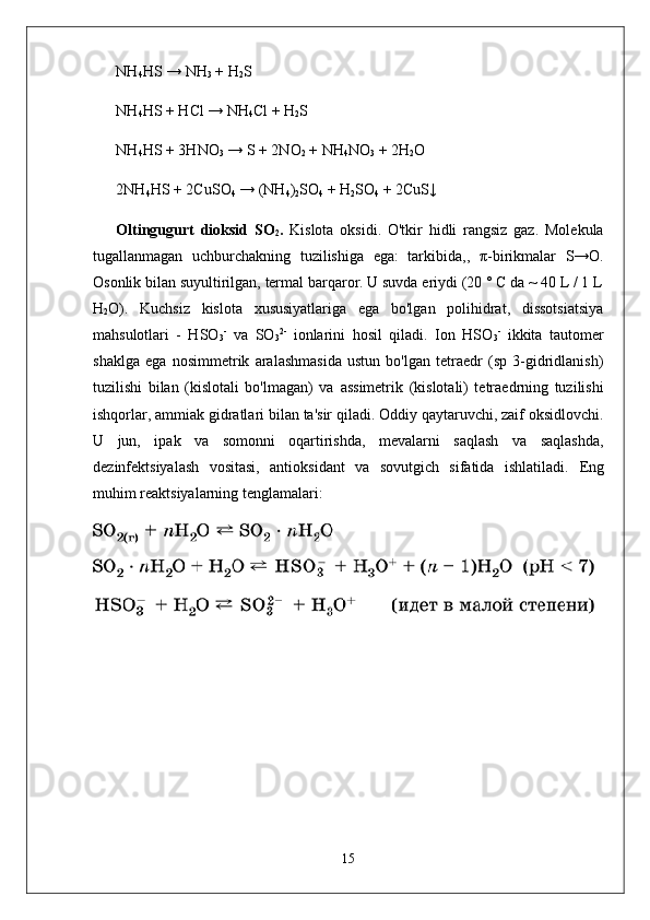 NH
4 HS → NH
3  + H
2 S 
NH
4 HS + HCl → NH
4 Cl + H
2 S
NH
4 HS + 3HNO
3  → S + 2NO
2  + NH
4 NO
3  + 2H
2 O
2NH
4 HS + 2CuSO
4  → (NH
4 )
2 SO
4  + H
2 SO
4  + 2CuS↓
Oltingugurt   dioksid   SO
2 .   Kislota   oksidi.   O'tkir   hidli   rangsiz   gaz.   Molekula
tugallanmagan   uchburchakning   tuzilishiga   ega:   tarkibida,,   π -birikmalar   S→O.
Osonlik bilan suyultirilgan, termal barqaror. U suvda eriydi (20 ° C da ~ 40 L / 1 L
H
2 O).   Kuchsiz   kislota   xususiyatlariga   ega   bo'lgan   polihidrat,   dissotsiatsiya
mahsulotlari   -   HSO
3 -
  va   SO
3 2 -
  ionlarini   hosil   qiladi.   Ion   HSO
3 -
  ikkita   tautomer
shaklga   ega   nosimmetrik   aralashmasida   ustun   bo'lgan   tetraedr   (sp   3-gidridlanish)
tuzilishi   bilan   (kislotali   bo'lmagan)   va   assimetrik   (kislotali)   tetraedrning   tuzilishi
ishqorlar, ammiak gidratlari bilan ta'sir qiladi. Oddiy qaytaruvchi, zaif oksidlovchi.
U   jun,   ipak   va   somonni   oqartirishda,   mevalarni   saqlash   va   saqlashda,
dezinfektsiyalash   vositasi,   antioksidant   va   sovutgich   sifatida   ishlatiladi.   Eng
muhim reaktsiyalarning tenglamalari:
15 