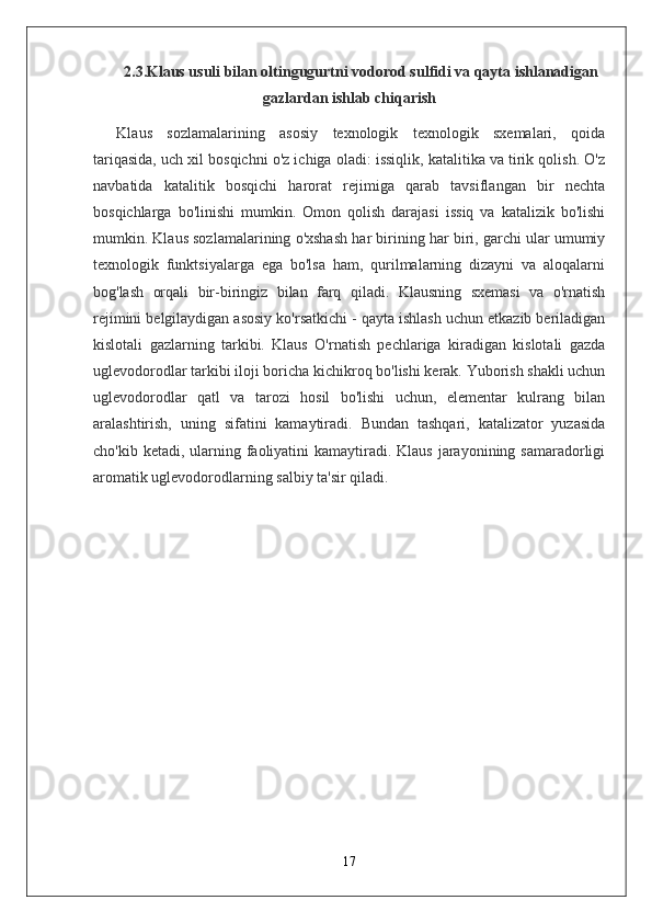 2.3.Klaus usuli bilan oltingugurtni vodorod sulfidi va qayta ishlanadigan
gazlardan ishlab chiqarish
Klaus   sozlamalarining   asosiy   texnologik   texnologik   sxemalari,   qoida
tariqasida, uch xil bosqichni o'z ichiga oladi: issiqlik, katalitika va tirik qolish. O'z
navbatida   katalitik   bosqichi   harorat   rejimiga   qarab   tavsiflangan   bir   nechta
bosqichlarga   bo'linishi   mumkin.   Omon   qolish   darajasi   issiq   va   katalizik   bo'lishi
mumkin. Klaus sozlamalarining o'xshash har birining har biri, garchi ular umumiy
texnologik   funktsiyalarga   ega   bo'lsa   ham,   qurilmalarning   dizayni   va   aloqalarni
bog'lash   orqali   bir-biringiz   bilan   farq   qiladi.   Klausning   sxemasi   va   o'rnatish
rejimini belgilaydigan asosiy ko'rsatkichi - qayta ishlash uchun etkazib beriladigan
kislotali   gazlarning   tarkibi.   Klaus   O'rnatish   pechlariga   kiradigan   kislotali   gazda
uglevodorodlar tarkibi iloji boricha kichikroq bo'lishi kerak. Yuborish shakli uchun
uglevodorodlar   qatl   va   tarozi   hosil   bo'lishi   uchun,   elementar   kulrang   bilan
aralashtirish,   uning   sifatini   kamaytiradi.   Bundan   tashqari,   katalizator   yuzasida
cho'kib ketadi, ularning faoliyatini  kamaytiradi. Klaus  jarayonining samaradorligi
aromatik uglevodorodlarning salbiy ta'sir qiladi.
17 