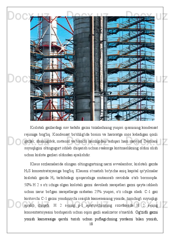 Kislotali gazlardagi suv tarkibi gazni tozalashning yuqori qismining kondensat
rejimiga   bog'liq.   Kondensat   bo'shlig'ida   bosim   va   haroratga   mos   keladigan   qonli
gazlar, shuningdek, metanol va tomchi namligidan tashqari ham mavjud. Darolani
suyuqligini oltingugurt ishlab chiqarish uchun reakorga kiritmaslikning oldini olish
uchun kislota gazlari oldindan ajralishdir.
Klaus sozlamalarida olingan oltingugurtning narxi avvalambor, kislotali gazda
H
2 S konsentratsiyasiga bog'liq. Klausni o'rnatish bo'yicha aniq kapital qo'yilmalar
kislotali   gazda   H
2   tarkibidagi   qisqarishiga   mutanosib   ravishda   o'sib   bormoqda.
50% H 2 s o'z ichiga olgan kislotali gazni davolash xarajatlari gazni qayta ishlash
uchun   zarur   bo'lgan   xarajatlarga   nisbatan   25%   yuqori,   o'z   ichiga   oladi.   C-1   gaz
kirituvchi C-1 gazni yondiruvchi issiqlik kamerasining yonida, tomchig'i suyuqligi
ajralib   chiqadi.   H   2   s-ning   p-1   ajratuvchisining   rozetkasida   H   2   s-ning
konsentratsiyasini boshqarish uchun oqim gazli analizator o'rnatildi.  Og'zidli gazni
yonish   kamerasiga   qarshi   turish   uchun   puflagichning   yordami   bilan   yonish,
18 