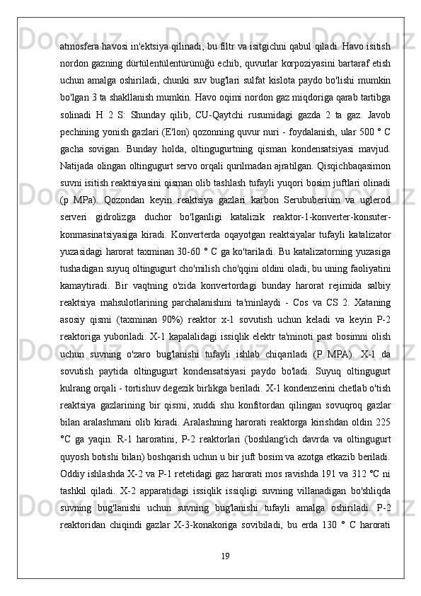 atmosfera havosi in'ektsiya qilinadi, bu filtr va isitgichni qabul qiladi. Havo isitish
nordon gazning dürtülentülentürünüğü echib, quvurlar korpoziyasini bartaraf etish
uchun amalga oshiriladi, chunki suv bug'lari sulfat kislota paydo bo'lishi  mumkin
bo'lgan 3 ta shakllanish mumkin. Havo oqimi nordon gaz miqdoriga qarab tartibga
solinadi   H   2   S:   Shunday   qilib,   CU-Qaytchi   rusumidagi   gazda   2   ta   gaz.   Javob
pechining yonish gazlari (E'lon) qozonning quvur nuri - foydalanish, ular 500 ° C
gacha   sovigan.   Bunday   holda,   oltingugurtning   qisman   kondensatsiyasi   mavjud.
Natijada olingan oltingugurt servo orqali qurilmadan ajratilgan. Qisqichbaqasimon
suvni isitish reaktsiyasini qisman olib tashlash tufayli yuqori bosim juftlari olinadi
(p   MPa).   Qozondan   keyin   reaktsiya   gazlari   karbon   Serububerium   va   uglerod
serveri   gidrolizga   duchor   bo'lganligi   katalizik   reaktor-1-konverter-konsuter-
konmasinatsiyasiga   kiradi.   Konverterda   oqayotgan   reaktsiyalar   tufayli   katalizator
yuzasidagi harorat taxminan 30-60 ° C ga ko'tariladi. Bu katalizatorning yuzasiga
tushadigan suyuq oltingugurt cho'milish cho'qqini oldini oladi, bu uning faoliyatini
kamaytiradi.   Bir   vaqtning   o'zida   konvertordagi   bunday   harorat   rejimida   salbiy
reaktsiya   mahsulotlarining   parchalanishini   ta'minlaydi   -   Cos   va   CS   2.   Xataning
asosiy   qismi   (taxminan   90%)   reaktor   x-1   sovutish   uchun   keladi   va   keyin   P-2
reaktoriga yuboriladi. X-1 kapalalidagi  issiqlik elektr  ta'minoti  past  bosimni  olish
uchun   suvning   o'zaro   bug'lanishi   tufayli   ishlab   chiqariladi   (P   MPA).   X-1   da
sovutish   paytida   oltingugurt   kondensatsiyasi   paydo   bo'ladi.   Suyuq   oltingugurt
kulrang orqali - tortishuv degezik birlikga beriladi. X-1 kondenzerini chetlab o'tish
reaktsiya   gazlarining   bir   qismi,   xuddi   shu   konfitordan   qilingan   sovuqroq   gazlar
bilan   aralashmani   olib   kiradi.   Aralashning   harorati   reaktorga   kirishdan   oldin   225
°C   ga   yaqin.   R-1   haroratini,   P-2   reaktorlari   (boshlang'ich   davrda   va   oltingugurt
quyosh botishi bilan) boshqarish uchun u bir juft bosim va azotga etkazib beriladi.
Oddiy ishlashda X-2 va P-1 retetidagi gaz harorati mos ravishda 191 va 312 °C ni
tashkil   qiladi.   X-2   apparatidagi   issiqlik   issiqligi   suvning   villanadigan   bo'shliqda
suvning   bug'lanishi   uchun   suvning   bug'lanishi   tufayli   amalga   oshiriladi.   P-2
reaktoridan   chiqindi   gazlar   X-3-konakoriga   sovibiladi,   bu   erda   130   °   C   harorati
19 