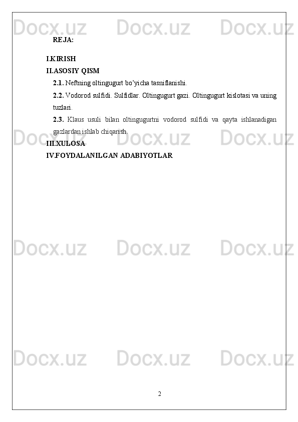 REJA:
I.KIRISH
II.ASOSIY QISM
2.1.  Neftning oltingugurt bo’yicha tasniflanishi.
2.2.   Vodorod sulfidi. Sulfidlar. Oltingugurt gazi. Oltingugurt kislotasi va uning
tuzlari .
2.3.   Klaus   usuli   bilan   oltingugurtni   vodorod   sulfidi   va   qayta   ishlanadigan
gazlardan ishlab chiqarish .
III.XULOSA
IV.FOYDALANILGAN ADABIYOTLAR
2 