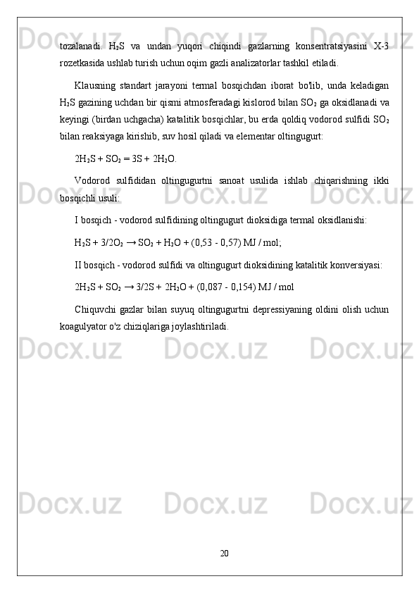 tozalanadi.   H
2 S   va   undan   yuqori   chiqindi   gazlarning   konsentratsiyasini   X-3
rozetkasida ushlab turish uchun oqim gazli analizatorlar tashkil etiladi.
Klausning   standart   jarayoni   termal   bosqichdan   iborat   bo'lib,   unda   keladigan
H
2 S gazining uchdan bir qismi atmosferadagi kislorod bilan SO
2  ga oksidlanadi va
keyingi (birdan uchgacha) katalitik bosqichlar, bu erda qoldiq vodorod sulfidi SO
2
bilan reaksiyaga kirishib, suv hosil qiladi va elementar oltingugurt:
2H
2 S + SO
2  = 3S + 2H
2 O.
Vodorod   sulfididan   oltingugurtni   sanoat   usulida   ishlab   chiqarishning   ikki
bosqichli usuli:
I bosqich - vodorod sulfidining oltingugurt dioksidiga termal oksidlanishi:
H
2 S + 3/2O
2  → SO
2  + H
2 O + (0,53 - 0,57) MJ / mol;
II bosqich - vodorod sulfidi va oltingugurt dioksidining katalitik konversiyasi:
2H
2 S + SO
2  → 3/2S + 2H
2 O + (0,087 - 0,154) MJ / mol
Chiquvchi   gazlar   bilan   suyuq   oltingugurtni   depressiyaning   oldini   olish   uchun
koagulyator o'z chiziqlariga joylashtiriladi.
20 