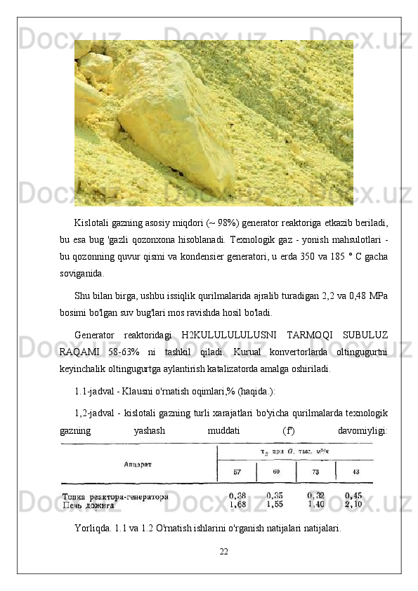 Kislotali gazning asosiy miqdori (~ 98%) generator reaktoriga etkazib beriladi,
bu  esa   bug  'gazli  qozonxona  hisoblanadi.   Texnologik  gaz   -  yonish   mahsulotlari   -
bu qozonning quvur qismi va kondensier generatori, u erda 350 va 185 ° C gacha
soviganida.
Shu bilan birga, ushbu issiqlik qurilmalarida ajralib turadigan 2,2 va 0,48 MPa
bosimi bo'lgan suv bug'lari mos ravishda hosil bo'ladi.
Generator   reaktoridagi   H2KULULULULUSNI   TARMOQI   SUBULUZ
RAQAMI   58-63%   ni   tashkil   qiladi.   Kurual   konvertorlarda   oltingugurtni
keyinchalik oltingugurtga aylantirish katalizatorda amalga oshiriladi.
1.1-jadval - Klausni o'rnatish oqimlari,% (haqida.):
1,2-jadval  - kislotali gazning turli xarajatlari bo'yicha qurilmalarda texnologik
gazning   yashash   muddati   (f')   davomiyligi:
Yorliqda. 1.1 va 1.2 O'rnatish ishlarini o'rganish natijalari natijalari.
22 
