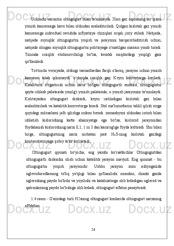 Uchinchi variantni oltingugurt bilan ta'minlaydi. Xom gaz oqimining bir qismi
yonish kamerasiga havo bilan oldindan aralashtiriladi. Qolgan kislotali gaz yonish
kamerasiga individual  ravishda  inflyatsiya  chiziqlari  orqali  joriy etiladi. Natijada,
natijada   suyuqlik   oltingugurtni   yoqish   va   jarayonni   barqarorlashtirish   uchun,
natijada olingan suyuqlik oltingugurtni politsiyaga o'rnatilgan maxsus yonib turadi.
Tizimda   issiqlik   etishmovchiligi   bo'lsa,   kerakli   miqdordagi   yoqilg'i   gazi
qo'llaniladi.
To'rtinchi versiyada, oldingi variantlardan farqli o'laroq, jarayon uchun yonish
kamerasi   talab   qilinmaydi:   o'choqda   issiqlik   gaz.   Keyin   konvertorga   beriladi.
Kataliturni   o'zgartirish   uchun   zarur   bo'lgan   oltingugurtli   enoksid,   oltingugurtni
qayta ishlash palatasida yonilg'i yonish palatasida, u yonish jarayonini ta'minlaydi.
Kolitsiyadan   oltingugurt   dioksidi,   keyin   isitiladigan   kislotali   gaz   bilan
aralashtiriladi va katalitik konvertorga kiradi. Stol ma'lumotlarini tahlil qilish sizga
quyidagi xulosalarni jalb qilishga imkon beradi: xomashyoni oldindan isitish bilan
ishlatish   kislorodning   katta   ahamiyatga   ega   bo'lsa;   kislorod   jarayonidan
foydalanish kislorodning narxi 0,1, 1 m 3 dan kamrog'iga foyda keltiradi. Shu bilan
birga,   oltingugurtning   narxi   nisbatan   past   H
2 S-ning   kislotali   gazdagi
kontsentratsiyaga ijobiy ta'sir ko'rsatadi;
Oltingugurt   qiymati   bo'yicha,   eng   yaxshi   ko'rsatkichlar   Oltingugurtdan
oltingugurtli   dioksidni   olish   uchun   katalitik   jarayon   mavjud;   Eng   qimmat   -   bu
oltingugurtni   yoqish   jarayonidir.   Ushbu   jarayon   xom   ashyogazida
uglevodorodlarning   to'liq   yo'qligi   bilan   qo'llanilishi   mumkin,   chunki   gazda
uglerodning paydo bo'lishi va yoyilishi va katalizatorga olib keladigan uglerod va
qatronlarning paydo bo'lishiga olib keladi, oltingugurt sifatini pasaytiradi.
1.4-rasm - G'azodagi turli H2sning oltingugurt konlarida oltingugurt narxining
effektlari:
24