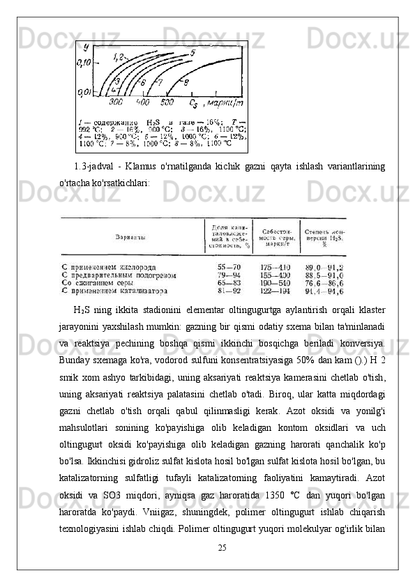 1.3-jadval   -   Klamus   o'rnatilganda   kichik   gazni   qayta   ishlash   variantlarining
o'rtacha ko'rsatkichlari:
H
2 S   ning   ikkita   stadionini   elementar   oltingugurtga   aylantirish   orqali   klaster
jarayonini yaxshilash mumkin: gazning bir qismi  odatiy sxema bilan ta'minlanadi
va   reaktsiya   pechining   boshqa   qismi   ikkinchi   bosqichga   beriladi   konversiya.
Bunday   sxemaga   ko ' ra ,   vodorod   sulfuni   konsentratsiyasiga   50%   dan   kam   ().)   H   2
smik   xom   ashyo   tarkibidagi ,   uning   aksariyati   reaktsiya   kamerasini   chetlab   o ' tish ,
uning   aksariyati   reaktsiya   palatasini   chetlab   o ' tadi .   Biroq ,   ular   katta   miqdordagi
gazni   chetlab   o ' tish   orqali   qabul   qilinmasligi   kerak .   Azot   oksidi   va   yonilg ' i
mahsulotlari   sonining   ko ' payishiga   olib   keladigan   kontom   oksidlari   va   uch
oltingugurt   oksidi   ko ' payishiga   olib   keladigan   gazning   harorati   qanchalik   ko ' p
bo ' lsa .  Ikkinchisi gidroliz sulfat kislota hosil bo'lgan sulfat kislota hosil bo'lgan, bu
katalizatorning   sulfatligi   tufayli   katalizatorning   faoliyatini   kamaytiradi.   Azot
oksidi   va   SO3   miqdori,   ayniqsa   gaz   haroratida   1350   °C   dan   yuqori   bo'lgan
haroratda   ko'paydi.   Vniigaz,   shuningdek,   polimer   oltingugurt   ishlab   chiqarish
texnologiyasini ishlab chiqdi. Polimer oltingugurt yuqori molekulyar og'irlik bilan
25 