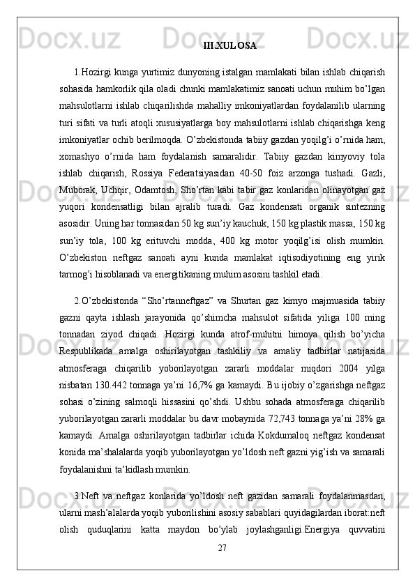 III.XULOSA
1.Hozirgi kunga yurtimiz dunyoning istalgan mamlakati bilan ishlab chiqarish
sohasida hamkorlik qila oladi chunki mamlakatimiz sanoati uchun muhim bo’lgan
mahsulotlarni   ishlab  chiqarilishda   mahalliy  imkoniyatlardan  foydalanilib  ularning
turi sifati va turli atoqli xususiyatlarga boy mahsulotlarni ishlab chiqarishga keng
imkoniyatlar ochib berilmoqda. O’zbekistonda tabiiy gazdan yoqilg’i o’rnida ham,
xomashyo   o’rnida   ham   foydalanish   samaralidir.   Tabiiy   gazdan   kimyoviy   tola
ishlab   chiqarish,   Rossiya   Federatsiyasidan   40-50   foiz   arzonga   tushadi.   Gazli,
Muborak,   Uchqir,   Odamtosh,   Sho’rtan   kabi   tabir   gaz   konlaridan   olinayotgan   gaz
yuqori   kondensatligi   bilan   ajralib   turadi.   Gaz   kondensati   organik   sintezning
asosidir. Uning har tonnasidan 50 kg sun’iy kauchuk, 150 kg plastik massa, 150 kg
sun’iy   tola,   100   kg   erituvchi   modda,   400   kg   motor   yoqilg’isi   olish   mumkin.
O’zbekiston   neftgaz   sanoati   ayni   kunda   mamlakat   iqtisodiyotining   eng   yirik
tarmog’i hisoblanadi va energitikaning muhim asosini tashkil etadi.
2.O’zbekistonda   “Sho’rtanneftgaz”   va   Shurtan   gaz   kimyo   majmuasida   tabiiy
gazni   qayta   ishlash   jarayonida   qo’shimcha   mahsulot   sifatida   yiliga   100   ming
tonnadan   ziyod   chiqadi.   Hozirgi   kunda   atrof-muhitni   himoya   qilish   bo’yicha
Respublikada   amalga   oshirilayotgan   tashkiliy   va   amaliy   tadbirlar   natijasida
atmosferaga   chiqarilib   yoborilayotgan   zararli   moddalar   miqdori   2004   yilga
nisbatan 130.442 tonnaga ya’ni 16,7% ga kamaydi. Bu ijobiy o’zgarishga neftgaz
sohasi   o’zining   salmoqli   hissasini   qo’shdi.   Ushbu   sohada   atmosferaga   chiqarilib
yuborilayotgan zararli moddalar bu davr mobaynida 72,743 tonnaga ya’ni 28% ga
kamaydi.   Amalga   oshirilayotgan   tadbirlar   ichida   Kokdumaloq   neftgaz   kondensat
konida ma’shalalarda yoqib yuborilayotgan yo’ldosh neft gazni yig’ish va samarali
foydalanishni ta’kidlash mumkin.
3.Neft   va   neftgaz   konlarida   yo’ldosh   neft   gazidan   samarali   foydalanmasdan,
ularni mash’alalarda yoqib yuborilishini asosiy sabablari quyidagilardan iborat:neft
olish   quduqlarini   katta   maydon   bo’ylab   joylashganligi.Energiya   quvvatini
27 