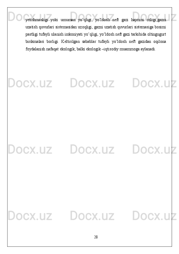 yetishmasligi   yoki   umuman   yo’qligi,   yo’ldosh   neft   gazi   hajmini   ozligi ,gazni
uzatish quvurlari sistemasidan uzoqligi, gazni uzatish quvurlari sistemasiga bosimi
pastligi tufayli ulanish imkoniyati yo’qligi, yo’ldosh neft gazi tarkibida oltingugurt
birikmalari   borligi.   Keltirilgan   sabablar   tufayli   yo’ldosh   neft   gazidan   oqilona
foydalanish nafaqat ekologik, balki ekologik –iqtisodiy muammoga aylanadi. 
28 