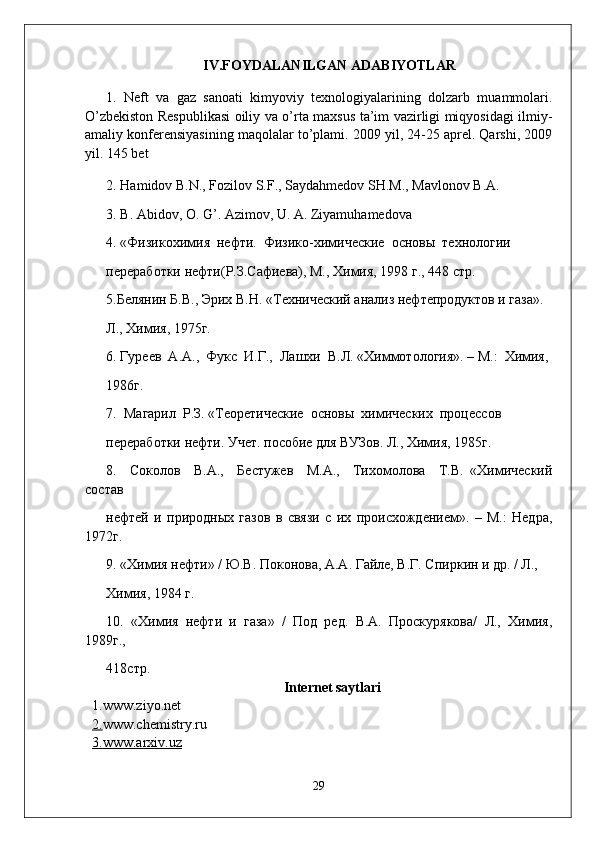 IV .FOYDALANILGAN ADABIYOTLAR
1.   Neft   va   gaz   sanoati   kimyoviy   texnologiyalarining   dolzarb   muammolari.
O’zbekiston Respublikasi oiliy va o’rta maxsus ta’im vazirligi miqyosidagi ilmiy-
amaliy konferensiyasining maqolalar to’plami. 2009 yil, 24-25 aprel. Qarshi, 2009
yil. 145 bet
2. Hamidov B.N., Fozilov S.F., Saydahmedov SH.M., Mavlonov B.A.
3. B. Аbidov, О. G’. Аzimov, U. А. Ziyamuhamedova
4. «Физикохимия  нефти.  Физико-химические  основы  технологии
переработки нефти(Р.З.Сафиева), М., Химия, 1998 г., 448 стр.
5.Белянин Б.В., Эрих В.Н. «Технический анализ нефтепродуктов и газа». 
Л., Химия, 1975г. 
6. Гуреев  А.А.,  Фукс  И.Г.,  Лашхи  В.Л. «Химмотология». – М.:  Химия, 
1986г. 
7.  Магарил  Р.З. «Теоретические  основы  химических  процессов
переработки нефти. Учет. пособие для ВУЗов. Л., Химия, 1985г. 
8.     Соколов     В.А.,     Бестужев     М.А.,     Тихомолова     Т.В.   «Химический
состав
нефтей   и   природных   газов   в   связи   с   их   происхождением».   –   М.:   Недра,
1972г. 
9. «Химия нефти» / Ю.В. Поконова, А.А. Гайле, В.Г. Спиркин и др. / Л., 
Химия, 1984 г. 
10.   «Химия   нефти   и   газа»   /   Под   ред.   В.А.   Проскурякова/   Л.,   Химия,
1989г., 
418 стр . 
Internet saytlari
1.www.ziyo.net
2. www.chemistry.ru
3.    www.arxiv.uz   
29 