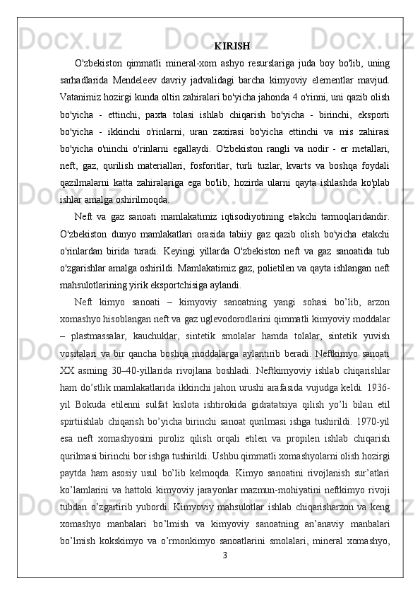 KIRISH
O'zbekiston   qimmatli   mineral-xom   ashyo   resurslariga   juda   boy   bo'lib,   uning
sarhadlarida   Mendeleev   davriy   jadvalidagi   barcha   kimyoviy   elementlar   mavjud.
Vatanimiz hozirgi kunda oltin zahiralari bo'yicha jahonda 4 o'rinni, uni qazib olish
bo'yicha   -   ettinchi,   paxta   tolasi   ishlab   chiqarish   bo'yicha   -   birinchi,   eksporti
bo'yicha   -   ikkinchi   o'rinlarni,   uran   zaxirasi   bo'yicha   ettinchi   va   mis   zahirasi
bo'yicha   o'ninchi   o'rinlarni   egallaydi.   O'zbekiston   rangli   va   nodir   -   er   metallari,
neft,   gaz,   qurilish   materiallari,   fosforitlar,   turli   tuzlar,   kvarts   va   boshqa   foydali
qazilmalarni   katta   zahiralariga   ega   bo'lib,   hozirda   ularni   qayta   ishlashda   ko'plab
ishlar amalga oshirilmoqda.
Neft   va   gaz   sanoati   mamlakatimiz   iqtisodiyotining   etakchi   tarmoqlaridandir.
O'zbekiston   dunyo   mamlakatlari   orasida   tabiiy   gaz   qazib   olish   bo'yicha   etakchi
o'rinlardan   birida   turadi.   Keyingi   yillarda   O'zbekiston   neft   va   gaz   sanoatida   tub
o'zgarishlar amalga oshirildi. Mamlakatimiz gaz, polietilen va qayta ishlangan neft
mahsulotlarining yirik eksportchisiga aylandi.
Neft   kimyo   sanoati   –   kimyoviy   sanoatning   yangi   sohasi   bo’lib,   arzon
xomashyo hisoblangan neft va gaz uglevodorodlarini qimmatli kimyoviy moddalar
–   plastmassalar,   kauchuklar,   sintetik   smolalar   hamda   tolalar,   sintetik   yuvish
vositalari   va   bir   qancha   boshqa   moddalarga   aylantirib   beradi.   Neftkimyo   sanoati
XX   asrning   30–40-yillarida   rivojlana   boshladi.   Neftkimyoviy   ishlab   chiqarishlar
ham do’stlik mamlakatlarida ikkinchi jahon urushi arafasida vujudga keldi. 1936-
yil   Bokuda   etilenni   sulfat   kislota   ishtirokida   gidratatsiya   qilish   yo’li   bilan   etil
spirtiishlab   chiqarish   bo’yicha   birinchi   sanoat   qurilmasi   ishga   tushirildi.   1970-yil
esa   neft   xomashyosini   piroliz   qilish   orqali   etilen   va   propilen   ishlab   chiqarish
qurilmasi birinchi bor ishga tushirildi. Ushbu qimmatli xomashyolarni olish hozirgi
paytda   ham   asosiy   usul   bo’lib   kelmoqda.   Kimyo   sanoatini   rivojlanish   sur’atlari
ko’lamlarini  va  hattoki  kimyoviy  jarayonlar   mazmun-mohiyatini   neftkimyo  rivoji
tubdan   o’zgartirib   yubordi.   Kimyoviy   mahsulotlar   ishlab   chiqarisharzon   va   keng
xomashyo   manbalari   bo ’ lmish   va   kimyoviy   sanoatning   an’anaviy   manbalari
bo’lmish   kokskimyo   va   o’rmonkimyo   sanoatlarini   smolalari,   mineral   xomashyo,
3 