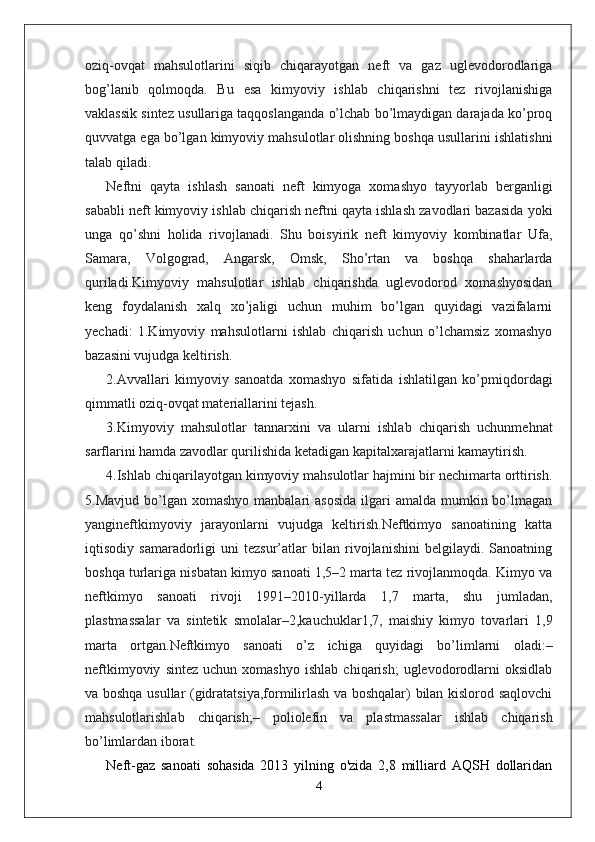 oziq-ovqat   mahsulotlarini   siqib   chiqarayotgan   neft   va   gaz   uglevodorodlariga
bog’lanib   qolmoqda.   Bu   esa   kimyoviy   ishlab   chiqarishni   tez   rivojlanishiga
vaklassik sintez usullariga taqqoslanganda o’lchab bo’lmaydigan darajada ko’proq
quvvatga ega bo’lgan kimyoviy mahsulotlar olishning boshqa usullarini ishlatishni
talab qiladi.
Neftni   qayta   ishlash   sanoati   neft   kimyoga   xomashyo   tayyorlab   berganligi
sababli neft kimyoviy ishlab chiqarish neftni qayta ishlash zavodlari bazasida yoki
unga   qo’shni   holida   rivojlanadi.   Shu   boisyirik   neft   kimyoviy   kombinatlar   Ufa,
Samara,   Volgograd,   А ngarsk,   О msk,   Sho’rtan   va   boshqa   shaharlarda
quriladi.Kimyoviy   mahsulotlar   ishlab   chiqarishda   uglevodorod   xomashyosidan
keng   foydalanish   xalq   xo’jaligi   uchun   muhim   bo’lgan   quyidagi   vazifalarni
yechadi:   1.Kimyoviy   mahsulotlarni   ishlab   chiqarish   uchun   o’lchamsiz   xomashyo
bazasini vujudga keltirish.
2. А vvallari   kimyoviy   sanoatda   xomashyo   sifatida   ishlatilgan   ko’pmiqdordagi
qimmatli oziq-ovqat materiallarini tejash.
3.Kimyoviy   mahsulotlar   tannarxini   va   ularni   ishlab   chiqarish   uchunmehnat
sarflarini hamda zavodlar qurilishida ketadigan kapitalxarajatlarni kamaytirish.
4.Ishlab chiqarilayotgan kimyoviy mahsulotlar hajmini bir nechimarta orttirish.
5.Mavjud  bo’lgan  xomashyo  manbalari  asosida  ilgari  amalda  mumkin bo’lmagan
yangineftkimyoviy   jarayonlarni   vujudga   keltirish.Neftkimyo   sanoatining   katta
iqtisodiy   samaradorligi   uni   tezsur’atlar   bilan   rivojlanishini   belgilaydi.   Sanoatning
boshqa turlariga nisbatan kimyo sanoati 1,5–2 marta tez rivojlanmoqda. Kimyo va
neftkimyo   sanoati   rivoji   1991–2010-yillarda   1,7   marta,   shu   jumladan,
plastmassalar   va   sintetik   smolalar–2,kauchuklar1,7,   maishiy   kimyo   tovarlari   1,9
marta   ortgan.Neftkimyo   sanoati   o’z   ichiga   quyidagi   bo’limlarni   oladi:–
neftkimyoviy   sintez   uchun   xomashyo   ishlab   chiqarish;   uglevodorodlarni   oksidlab
va boshqa usullar (gidratatsiya,formilirlash va boshqalar) bilan kislorod saqlovchi
mahsulotlarishlab   chiqarish;–   poliolefin   va   plastmassalar   ishlab   chiqarish
bo’limlardan iborat.
Neft-gaz   sanoati   sohasida   2013   yilning   o'zida   2,8   milliard   AQSH   dollaridan
4 
