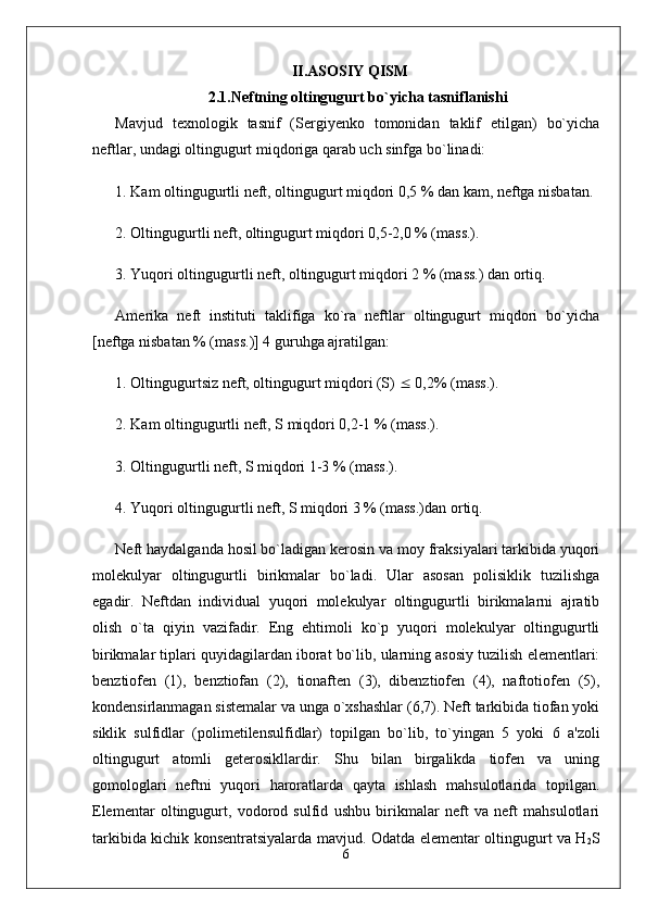 II.ASOSIY QISM
2.1.Neftning oltingugurt bo`yicha  tasniflanishi
Mavjud   texnologik   tasnif   (Sergiyenko   tomonidan   taklif   etilgan)   bo`yicha
neftlar, undagi oltingugurt miqdoriga qarab uch sinfga bo`linadi:
1. Kam oltingugurtli neft, oltingugurt miqdori 0,5 % dan kam, neftga nisbatan.
2. Oltingugurtli neft, oltingugurt miqdori 0,5-2,0 % (mass.).
3. Yuqori oltingugurtli neft, oltingugurt miqdori 2 % (mass.) dan ortiq.
Amerika   neft   instituti   taklifiga   ko`ra   neftlar   oltingugurt   miqdori   bo`yicha
[neftga nisbatan % (mass.)] 4 guruhga ajratilgan:
1. Oltingugurtsiz neft, oltingugurt miqdori (S)    0,2% (mass.).
2. Kam oltingugurtli neft, S miqdori 0,2-1 % (mass.).
3. Oltingugurtli neft, S miqdori 1-3 % (mass.).
4. Yuqori oltingugurtli neft, S miqdori 3 % (mass.)dan ortiq.
Neft haydalganda hosil bo`ladigan kerosin va moy fraksiyalari tarkibida yuqori
molekulyar   oltingugurtli   birikmalar   bo`ladi.   Ular   asosan   polisiklik   tuzilishga
egadir.   Neftdan   individual   yuqori   molekulyar   oltingugurtli   birikmalarni   ajratib
olish   o`ta   qiyin   vazifadir.   Eng   ehtimoli   ko`p   yuqori   molekulyar   oltingugurtli
birikmalar tiplari quyidagilardan iborat bo`lib, ularning asosiy tuzilish elementlari:
benztiofen   (1),   benztiofan   (2),   tionaften   (3),   dibenztiofen   (4),   naftotiofen   (5),
kondensirlanmagan sistemalar va unga o`xshashlar (6,7). Neft tarkibida tiofan yoki
siklik   sulfidlar   (polimetilensulfidlar)   topilgan   bo`lib,   to`yingan   5   yoki   6   a'zoli
oltingugurt   atomli   geterosikllardir.   Shu   bilan   birgalikda   tiofen   va   uning
gomologlari   neftni   yuqori   haroratlarda   qayta   ishlash   mahsulotlarida   topilgan.
Elementar   oltingugurt,   vodorod   sulfid   ushbu   birikmalar   neft   va   neft   mahsulotlari
tarkibida kichik konsentratsiyalarda mavjud. Odatda elementar oltingugurt va H
2 S
6 