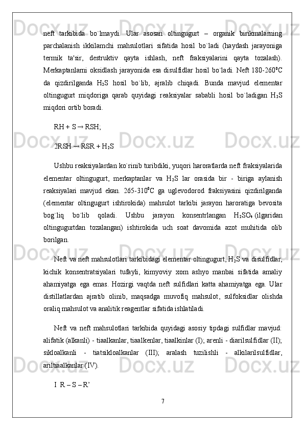 neft   tarkibida   bo`lmaydi.   Ular   asosan   oltingugurt   –   organik   birikmalarning
parchalanish   ikkilamchi   mahsulotlari   sifatida   hosil   bo`ladi   (haydash   jarayoniga
termik   ta'sir,   destruktiv   qayta   ishlash ,   neft   fraksiyalarini   qayta   tozalash).
Merkaptanlarni oksidlash  jarayonida esa  disulfidlar  hosil bo`ladi. Neft  180-260 0
C
da   qizdirilganda   H
2 S   hosil   bo`lib,   ajralib   chiqadi.   Bunda   mavjud   elementar
oltingugurt   miqdoriga   qarab   quyidagi   reaksiyalar   sababli   hosil   bo`ladigan   H
2 S
miqdori ortib boradi.
RH + S    RSH;
2RSH    RSR + H
2 S
Ushbu reaksiyalardan ko`rinib turibdiki, yuqori haroratlarda neft fraksiyalarida
elementar   oltingugurt,   merkaptanlar   va   H
2 S   lar   orasida   bir   -   biriga   aylanish
reaksiyalari   mavjud   ekan.   265-310 0
C   ga   uglevodorod   fraksiyasini   qizdirilganda
(elementar   oltingugurt   ishtirokida)   mahsulot   tarkibi   jarayon   haroratiga   bevosita
bog`liq   bo`lib   qoladi.   Ushbu   jarayon   konsentrlangan   H
2 SO
4   (ilgaridan
oltingugurtdan   tozalangan)   ishtirokida   uch   soat   davomida   azot   muhitida   olib
borilgan.
Neft va neft mahsulotlari tarkibidagi elementar oltingugurt, H
2 S va disulfidlar,
kichik   konsentratsiyalari   tufayli,   kimyoviy   xom   ashyo   manbai   sifatida   amaliy
ahamiyatga   ega   emas.   Hozirgi   vaqtda   neft   sulfidlari   katta   ahamiyatga   ega.   Ular
distillatlardan   ajratib   olinib,   maqsadga   muvofiq   mahsulot ,   sulfoksidlar   olishda
oraliq mahsulot va analitik reagentlar sifatida ishlatiladi.
Neft   va   neft   mahsulotlari   tarkibida   quyidagi   asosiy   tipdagi   sulfidlar   mavjud:
alifatik (alkanli) - tiaalkanlar, tiaalkenlar, tiaalkinlar (I); arenli - diarilsulfidlar (II);
sikloalkanli   -   tiatsikloalkanlar   (III);   aralash   tuzilishli   -   alkilarilsulfidlar,
ariltiaalkanlar (IV).
I  R – S – R’ 
7 