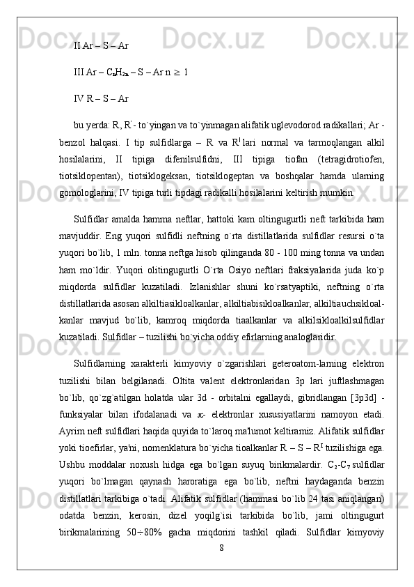 II Ar – S – Ar 
III Ar – C
n H
2n  – S – Ar n    1
IV R – S – Ar
bu yerda: R, R ’
- to`yingan va to`yinmagan alifatik uglevodorod radikallari; Ar -
benzol   halqasi.   I   tip   sulfidlarga   –   R   va   R |
  lari   normal   va   tarmoqlangan   alkil
hosilalarini,   II   tipiga   difenilsulfidni,   III   tipiga   tiofan   (tetragidrotiofen,
tiotsiklopentan),   tiotsiklogeksan,   tiotsiklogeptan   va   boshqalar   hamda   ularning
gomologlarini, IV tipiga turli tipdagi radikalli hosilalarini keltirish mumkin.
Sulfidlar   amalda   hamma   neftlar,   hattoki   kam   oltingugurtli   neft   tarkibida   ham
mavjuddir.   Eng   yuqori   sulfidli   neftning   o`rta   distillatlarida   sulfidlar   resursi   o`ta
yuqori bo`lib, 1 mln. tonna neftga hisob qilinganda 80 - 100 ming tonna va undan
ham   mo`ldir.   Yuqori   olitingugurtli   O`rta   Osiyo   neftlari   fraksiyalarida   juda   ko`p
miqdorda   sulfidlar   kuzatiladi.   Izlanishlar   shuni   ko`rsatyaptiki,   neftning   o`rta
distillatlarida  asosan alkiltiasikloalkanlar , alkiltiabisikloalkanlar, alkiltiauchsikloal-
kanlar   mavjud   bo`lib,   kamroq   miqdorda   tiaalkanlar   va   alkilsikloalkilsulfidlar
kuzatiladi. Sulfidlar – tuzilishi bo`yicha oddiy efirlarning analoglaridir.
Sulfidlarning   xarakterli   kimyoviy   o`zgarishlari   geteroatom-larning   elektron
tuzilishi   bilan   belgilanadi.   Oltita   valent   elektronlaridan   3p   lari   juftlashmagan
bo`lib,   qo`zg`atilgan   holatda   ular   3d   -   orbitalni   egallaydi,   gibridlangan   [3p3d]   -
funksiyalar   bilan   ifodalanadi   va    -   elektronlar   xususiyatlarini   namoyon   etadi.
Ayrim neft sulfidlari haqida quyida to`laroq ma'lumot keltiramiz. Alifatik sulfidlar
yoki tioefirlar, ya'ni, nomenklatura bo`yicha tioalkanlar R – S – R I
  tuzilishiga ega.
Ushbu   moddalar   noxush   hidga   ega   bo`lgan   suyuq   birikmalardir.   C
2 -C
7   sulfidlar
yuqori   bo`lmagan   qaynash   haroratiga   ega   bo`lib,   neftni   haydaganda   benzin
distillatlari tarkibiga o`tadi. Alifatik sulfidlar (hammasi  bo`lib 24 tasi  aniqlangan)
odatda   benzin,   kerosin,   dizel   yoqilg`isi   tarkibida   bo`lib,   jami   oltingugurt
birikmalarining   50  80%   gacha   miqdorini   tashkil   qiladi.   Sulfidlar   kimyoviy
8 