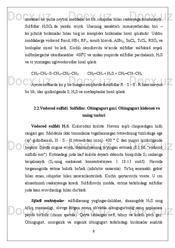 xossalari bo`yicha neytral moddalar bo`lib, ishqorlar bilan reaksiyaga kirishmaydi.
Sulfidlar   H
2 SO
4   da   yaxshi   eriydi.   Ularning   xarakterli   xususiyatlaridan   biri   –
ko`pchilik   birikmalar   bilan   turg`un   kompleks   birikmalar   hosil   qilishidir.   Ushbu
moddalarga vodorod ftorid, HBr, BF
3 , simob hloridi, AlBr
3 , SnCl
4 , TiCl
4 , RSO
2   va
boshqalar   misol   bo`ladi.   Kuchli   oksidlovchi   ta'sirida   sulfidlar   sulfoksid   orqali
sulfonlargacha oksidlanadilar. 400 0
C va undan yuqorida sulfidlar parchalanib, H
2 S
va to`yinmagan uglevodorodlar hosil qiladi.
CH
3 –CH
2 –S–CH
2 –CH
2 –CH
3 CH
2 =CH
2   + H
2 S + CH
2 =CH–CH
3
Ayrim neftlarda ko`p bo`lmagan miqdorda disulfidlar R - S - S - R ham mavjud
bo`lib,  ular qizdirilganda S , H
2 S va merkaptanlar hosil qiladi.
2.2.Vodorod sulfidi. Sulfidlar. Oltingugurt gazi. Oltingugurt kislotasi va
uning tuzlari
Vodorod   sulfidi   H
2 S.   Kislorodsiz   kislota.   Havoni   siqib   chiqaradigan   hidli
rangsiz gaz. Molekula ikki tomonlama tugallanmagan tetraedrning tuzilishiga ega
(sp 3
-gidridlanish,   H   -   S   -   H   tetraedrdan   uzoq).   400   °   C   dan   yuqori   qizdirilganda
beqaror. Suvda ozgina eriydi, dekimolyarning to'yingan eritmasi (0,1 M, "vodorod
sulfidli suv"). Eritmadagi juda zaif kislota deyarli ikkinchi bosqichda S
2   ionlariga
tarqalmaydi   (S
2 - ning   maksimal   konsentratsiyasi   1   10 - 13   mol/l).   Havoda
turganingizda   eritma   bulutli   bo'ladi   (inhibitör   saxaroza).   To'liq   ammiakli   gidrat
bilan   emas,   ishqorlar   bilan   zararsizlantiriladi.   Kuchli   qaytaruvchi   vosita.   U   ion
almashinish   reaksiyasiga   kiradi.   Sulfidlovchi   modda,   eritma   tarkibidagi   sulfidlar
juda kam eruvchanligi bilan cho'kadi.
Sifatli   reaktsiyalar -   sulfidlarning   yog'ingarchiliklari,   shuningdek   H
2 S   ning
to'liq   yonmasligi,   olovga   kirgan   sovuq   ob'ektda   oltingugurtning   sariq   qoplamasi
paydo   bo'lishi   (chinni   spatula).   Qayta   ishlangan   neft,   tabiiy   va   koksli   pech   gaz.
Oltingugurt,   noorganik   va   organik   oltingugurt   tarkibidagi   birikmalar   analitik
9 