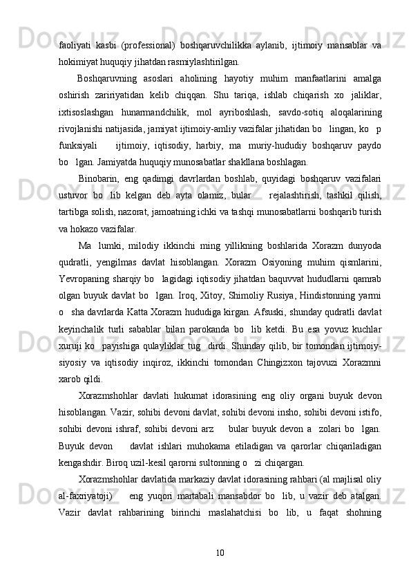 faoliyati   kasbi   (professional)   boshqaruvchilikka   aylanib,   ijtimoiy   mansablar   va
hokimiyat huquqiy jihatdan rasmiylashtirilgan.
Boshqaruvning   asoslari   aholining   hayotiy   muhim   manfaatlarini   amalga
oshirish   zaririyatidan   kelib   chiqqan.   Shu   tariqa,   ishlab   chiqarish   xo jaliklar,
ixtisoslashgan   hunarmandchilik,   mol   ayriboshlash,   savdo-sotiq   aloqalarining
rivojlanishi natijasida, jamiyat ijtimoiy-amliy vazifalar jihatidan bo lingan, ko p	
 
funksiyali     ijtimoiy,   iqtisodiy,   harbiy,   ma muriy-hududiy   boshqaruv   paydo	
 
bo lgan. Jamiyatda huquqiy munosabatlar shakllana boshlagan.	

Binobarin,   eng   qadimgi   davrlardan   boshlab,   quyidagi   boshqaruv   vazifalari
ustuvor   bo lib   kelgan   deb   ayta   olamiz,   bular  	
    rejalashtirish,   tashkil   qilish,
tartibga solish, nazorat, jamoatning ichki va tashqi munosabatlarni boshqarib turish
va hokazo vazifalar.
Ma lumki,   milodiy   ikkinchi   ming   yillikning   boshlarida   Xorazm   dunyoda	

qudratli,   yengilmas   davlat   hisoblangan.   Xorazm   Osiyoning   muhim   qismlarini,
Yevropaning  sharqiy  bo lagidagi   iqtisodiy  jihatdan  baquvvat  hududlarni  qamrab	

olgan  buyuk   davlat   bo lgan.   Iroq,   Xitoy,  Shimoliy  Rusiya,   Hindistonning  yarmi

o sha davrlarda Katta Xorazm hududiga kirgan. Afsuski, shunday qudratli davlat	

keyinchalik   turli   sabablar   bilan   parokanda   bo lib   ketdi.   Bu   esa   yovuz   kuchlar	

xuruji ko payishiga qulayliklar tug dirdi. Shunday qilib, bir tomondan ijtimoiy-	
 
siyosiy   va   iqtisodiy   inqiroz,   ikkinchi   tomondan   Chingizxon   tajovuzi   Xorazmni
xarob qildi.
Xorazmshohlar   davlati   hukumat   idorasining   eng   oliy   organi   buyuk   devon
hisoblangan. Vazir, sohibi devoni davlat, sohibi devoni insho, sohibi devoni istifo,
sohibi   devoni   ishraf,   sohibi   devoni   arz     bular   buyuk   devon   a zolari   bo lgan.	
  
Buyuk   devon     davlat   ishlari   muhokama   etiladigan   va   qarorlar   chiqariladigan	

kengashdir. Biroq uzil-kesil qarorni sultonning o zi chiqargan.	

Xorazmshohlar davlatida markaziy davlat idorasining rahbari (al majlisal oliy
al-faxriyatoji)     eng   yuqori   martabali   mansabdor   bo lib,   u   vazir   deb   atalgan.	
 
Vazir   davlat   rahbarining   birinchi   maslahatchisi   bo lib,   u   faqat   shohning	

10 