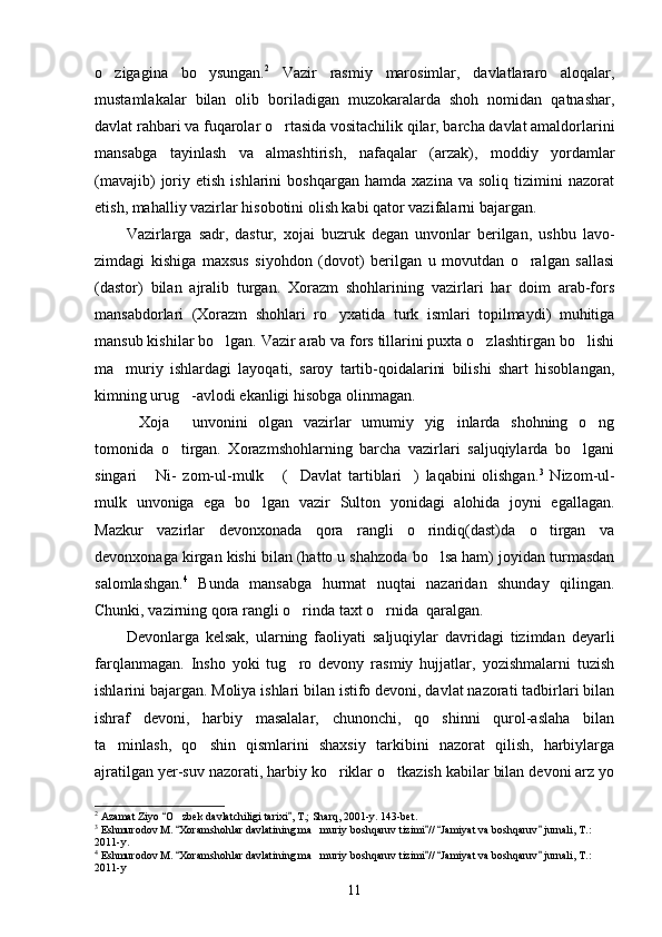 o zigagina   bo ysungan.  2
  Vazir   rasmiy   marosimlar,   davlatlararo   aloqalar,
mustamlakalar   bilan   olib   boriladigan   muzokaralarda   shoh   nomidan   qatnashar,
davlat rahbari va fuqarolar o rtasida vositachilik qilar, barcha davlat amaldorlarini	

mansabga   tayinlash   va   almashtirish,   nafaqalar   (arzak),   moddiy   yordamlar
(mavajib)   joriy  etish   ishlarini   boshqargan   hamda   xazina  va   soliq   tizimini   nazorat
etish, mahalliy vazirlar hisobotini olish kabi qator vazifalarni bajargan.
Vazirlarga   sadr,   dastur,   xojai   buzruk   degan   unvonlar   berilgan,   ushbu   lavo-
zimdagi   kishiga   maxsus   siyohdon   (dovot)   berilgan   u   movutdan   o ralgan   sallasi	

(dastor)   bilan   ajralib   turgan.   Xorazm   shohlarining   vazirlari   har   doim   arab-fors
mansabdorlari   (Xorazm   shohlari   ro yxatida   turk   ismlari   topilmaydi)   muhitiga	

mansub kishilar bo lgan. Vazir arab va fors tillarini puxta o zlashtirgan bo lishi	
  
ma muriy   ishlardagi   layoqati,   saroy   tartib-qoidalarini   bilishi   shart   hisoblangan,	

kimning urug -avlodi ekanligi hisobga olinmagan.	

Xoja   unvonini   olgan   vazirlar   umumiy   yig inlarda   shohning   o ng	
   
tomonida   o tirgan.   Xorazmshohlarning   barcha   vazirlari   saljuqiylarda   bo lgani	
 
singari   Ni-   zom-ul-mulk   ( Davlat   tartiblari )   laqabini   olishgan.	
    3
  Nizom-ul-
mulk   unvoniga   ega   bo lgan   vazir   Sulton   yonidagi   alohida   joyni   egallagan.	

Mazkur   vazirlar   devonxonada   qora   rangli   o rindiq(dast)da   o tirgan   va	
 
devonxonaga kirgan kishi bilan (hatto u shahzoda bo lsa ham) joyidan turmasdan	

salomlashgan. 4
  Bunda   mansabga   hurmat   nuqtai   nazaridan   shunday   qilingan.
Chunki, vazirning qora rangli o rinda taxt o rnida  qaralgan.	
 
Devonlarga   kelsak,   ularning   faoliyati   saljuqiylar   davridagi   tizimdan   deyarli
farqlanmagan.   Insho   yoki   tug ro   devony   rasmiy   hujjatlar,   yozishmalarni   tuzish

ishlarini bajargan. Moliya ishlari bilan istifo devoni, davlat nazorati tadbirlari bilan
ishraf   devoni,   harbiy   masalalar,   chunonchi,   qo shinni   qurol-aslaha   bilan	

ta minlash,   qo shin   qismlarini   shaxsiy   tarkibini   nazorat   qilish,   harbiylarga	
 
ajratilgan yer-suv nazorati, harbiy ko riklar o tkazish kabilar bilan devoni arz yo	
 
2
 Azamat Ziyo  O zbek davlatchiligi tarixi , T.; Sharq, 2001-y. 143-bet.	
 	
3
 Eshmurodov M.  Xoramshohlar davlatining ma muriy boshqaruv tizimi //  Jamiyat va boshqaruv  jurnali, T.: 
   	
2011-y.
4
 Eshmurodov M.  Xoramshohlar davlatining ma muriy boshqaruv tizimi //  Jamiyat va boshqaruv  jurnali, T.: 	
   	
2011-y
11 