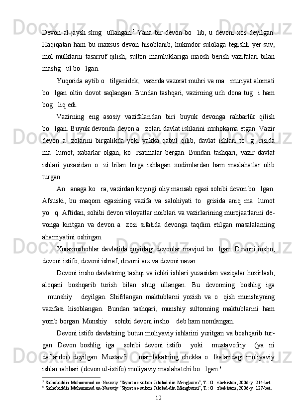Devon   al-jaysh   shug ullangan. 5
  Yana   bir   devon   bo lib,   u   devoni   xos   deyilgan.	
Haqiqatan   ham   bu   maxsus   devon   hisoblanib,   hukmdor   sulolaga   tegishli   yer-suv,
mol-mulklarni   tasarruf   qilish,   sulton   mamluklariga   maosh   berish   vazifalari   bilan
mashg ul bo lgan.	
 
Yuqorida aytib o tilganidek,  vazirda vazorat muhri va ma muriyat alomati	
 
bo lgan   oltin   dovot   saqlangan.   Bundan   tashqari,   vazirning   uch   dona   tug i   ham	
 
bog liq edi.

Vazirning   eng   asosiy   vazifalaridan   biri   buyuk   devonga   rahbarlik   qilish
bo lgan. Buyuk devonda devon a zolari davlat ishlarini muhokama etgan. Vazir
 
devon   a zolarini   birgalikda   yoki   yakka   qabul   qilib,   davlat   ishlari   to g risida	
  
ma lumot,   xabarlar   olgan,   ko rsatmalar   bergan.   Bundan   tashqari,   vazir   davlat	
 
ishlari   yuzasidan   o zi   bilan   birga   ishlagan   xodimlardan   ham   maslahatlar   olib	

turgan.
An anaga ko ra, vazirdan keyingi oliy mansab egasi sohibi devon bo lgan.	
  
Afsuski,   bu   maqom   egasining   vazifa   va   salohiyati   to grisida   aniq   ma lumot	
 
yo q. Aftidan, sohibi devon viloyatlar noiblari va vazirlarining murojaatlarini de	
 -
vonga   kiritgan   va   devon   a zosi   sifatida   devonga   taqdim   etilgan   masalalarning	

ahamiyatini oshirgan.
Xorazmshohlar  davlatida quyidagi devonlar mavjud bo lgan: Devoni insho,	

devoni istifo, devoni ishraf, devoni arz va devoni nazar.
Devoni insho davlatning tashqi va ichki ishlari yuzasidan vasiqalar hozirlash,
aloqani   boshqarib   turish   bilan   shug ullangan.   Bu   devonning   boshlig iga	
 
munshiy   deyilgan.   Shifrlangan   maktublarni   yozish   va   o qish   munshiyning	
  
vazifasi   hisoblangan.   Bundan   tashqari,   munshiy   sultonning   maktublarini   ham
yozib borgan. Munshiy  sohibi devoni insho  deb ham nomlangan.	
 
Devoni istifo davlatning butun moliyaviy ishlarini yuritgan va boshqarib tur -
gan.   Devon   boshlig iga   sohibi   devoni   istifo   yoki   mustavofriy   (ya ni	
     
daftardor)   deyilgan.   Mustavfi     mamlakatning   chekka   o lkalaridagi   moliyaviy	
 
ishlar rahbari (devon ul-istifo) moliyaviy maslahatchi bo lgan.	
 6
5
 Shihobiddin Muhammad an-Nasaviy  Siyrat as-sulton Jalolad-din Mengburni , T.: O zbekiston, 2006-y. 214-bet	
 	
6
 Shihobiddin Muhammad an-Nasaviy  Siyrat as-sulton Jalolad-din Mengburni , T.: O zbekiston, 2006-y. 127-bet.	
 	
12 