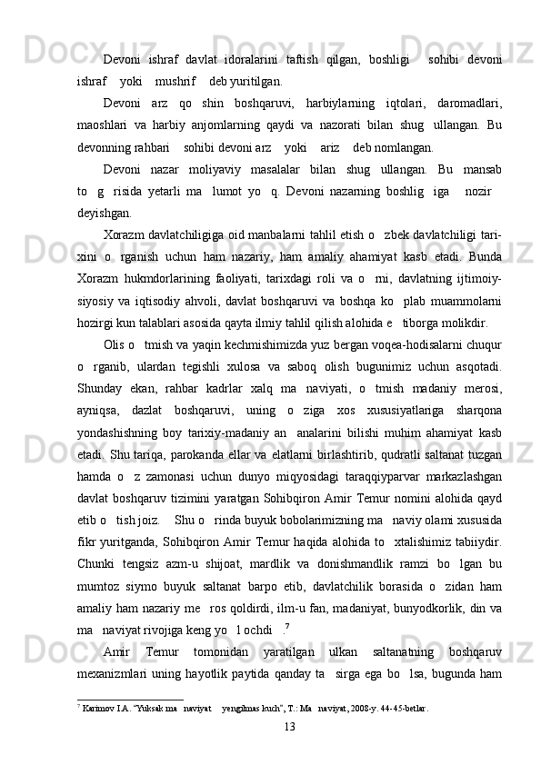 Devoni   ishraf   davlat   idoralarini   taftish   qilgan,   boshligi   sohibi   devoni
ishraf  yoki  mushrif  deb yuritilgan.	
  
Devoni   arz   qo shin   boshqaruvi,   harbiylarning   iqtolari,   daromadlari,	

maoshlari   va   harbiy   anjomlarning   qaydi   va   nazorati   bilan   shug ullangan.   Bu	

devonning rahbari  sohibi devoni arz  yoki  ariz  deb nomlangan.	
   
Devoni   nazar   moliyaviy   masalalar   bilan   shug ullangan.   Bu   mansab	

to g risida   yetarli   ma lumot   yo q.   Devoni   nazarning   boshlig iga   nozir	
      
deyishgan.
Xorazm davlatchiligiga oid manbalarni tahlil etish o zbek davlatchiligi tari-	

xini   o rganish   uchun   ham   nazariy,   ham   amaliy   ahamiyat   kasb   etadi.   Bunda	

Xorazm   hukmdorlarining   faoliyati,   tarixdagi   roli   va   o rni,   davlatning   ijtimoiy-	

siyosiy   va   iqtisodiy   ahvoli,   davlat   boshqaruvi   va   boshqa   ko plab   muammolarni	

hozirgi kun talablari asosida qayta ilmiy tahlil qilish alohida e tiborga molikdir.

Olis o tmish va yaqin kechmishimizda yuz bergan voqea-hodisalarni chuqur	

o rganib,   ulardan   tegishli   xulosa   va   saboq   olish   bugunimiz   uchun   asqotadi.	

Shunday   ekan,   rahbar   kadrlar   xalq   ma naviyati,   o tmish   madaniy   merosi,	
 
ayniqsa,   dazlat   boshqaruvi,   uning   o ziga   xos   xususiyatlariga   sharqona

yondashishning   boy   tarixiy-madaniy   an analarini   bilishi   muhim   ahamiyat   kasb

etadi. Shu tariqa,  parokanda  ellar  va  elatlarni  birlashtirib, qudratli  saltanat  tuzgan
hamda   o z   zamonasi   uchun   dunyo   miqyosidagi   taraqqiyparvar   markazlashgan	

davlat   boshqaruv   tizimini   yaratgan   Sohibqiron   Amir   Temur   nomini   alohida   qayd
etib o tish joiz.  Shu o rinda buyuk bobolarimizning ma naviy olami xususida	
   
fikr   yuritganda,   Sohibqiron   Amir   Temur   haqida   alohida   to xtalishimiz   tabiiydir.	

Chunki   tengsiz   azm-u   shijoat,   mardlik   va   donishmandlik   ramzi   bo lgan   bu	

mumtoz   siymo   buyuk   saltanat   barpo   etib,   davlatchilik   borasida   o zidan   ham	

amaliy ham nazariy me ros qoldirdi, ilm-u fan, madaniyat, bunyodkorlik, din va	

ma naviyat rivojiga keng yo l ochdi .	
   7
Amir   Temur   tomonidan   yaratilgan   ulkan   saltanatning   boshqaruv
mexanizmlari   uning   hayotlik   paytida   qanday   ta sirga   ega   bo lsa,   bugunda   ham	
 
7
 Karimov I.A.  Yuksak ma naviyat   yengilmas kuch , T.: Ma naviyat, 2008-y. 44-45-betlar.	
 	  
13 