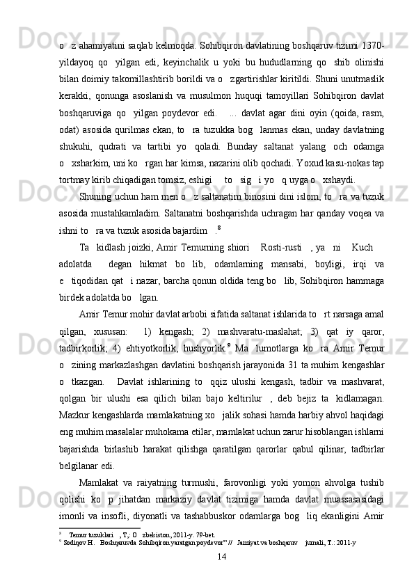 o z ahamiyatini saqlab kelmoqda. Sohibqiron davlatining boshqaruv tizimi 1370-
yildayoq   qo yilgan   edi,   keyinchalik   u   yoki   bu   hududlarning   qo shib   olinishi	
 
bilan doimiy takomillashtirib borildi va o zgartirishlar kiritildi. Shuni unutmaslik	

kerakki,   qonunga   asoslanish   va   musulmon   huquqi   tamoyillari   Sohibqiron   davlat
boshqaruviga   qo yilgan   poydevor   edi.   ...   davlat   agar   dini   oyin   (qoida,   rasm,	
 
odat)   asosida   qurilmas   ekan,   to ra   tuzukka   bog lanmas   ekan,   unday   davlatning	
 
shukuhi,   qudrati   va   tartibi   yo qoladi.   Bunday   saltanat   yalang och   odamga
 
o xsharkim, uni ko rgan har kimsa, nazarini olib qochadi. Yoxud kasu-nokas tap	
 
tortmay kirib chiqadigan tomsiz, eshigi   to sig i yo q uyga o xshaydi.	
    
Shuning uchun ham men o z saltanatim binosini dini islom, to ra va tuzuk	
 
asosida   mustahkamladim.   Saltanatni   boshqarishda   uchragan   har   qanday   voqea   va
ishni to ra va tuzuk asosida bajardim .	
  8
Ta kidlash   joizki,   Amir   Temurning   shiori   Rosti-rusti ,   ya ni   Kuch  
     
adolatda   degan   hikmat   bo lib,   odamlarning   mansabi,   boyligi,   irqi   va
 
e tiqodidan qat i nazar, barcha qonun oldida teng bo lib, Sohibqiron hammaga	
  
birdek adolatda bo lgan.	

Amir Temur mohir davlat arbobi sifatida saltanat ishlarida to rt narsaga amal	

qilgan,   xususan:   1)   kengash;   2)   mashvaratu-maslahat;   3)   qat iy   qaror,	
 
tadbirkorlik;   4)   ehtiyotkorlik,   hushyorlik. 9
  Ma lumotlarga   ko ra   Amir   Temur	
 
o zining markazlashgan davlatini boshqarish jarayonida 31 ta muhim kengashlar	

o tkazgan.   Davlat   ishlarining   to qqiz   ulushi   kengash,   tadbir   va   mashvarat,
  
qolgan   bir   ulushi   esa   qilich   bilan   bajo   keltirilur ,   deb   bejiz   ta kidlamagan.	
 
Mazkur kengashlarda mamlakatning xo jalik sohasi hamda harbiy ahvol haqidagi	

eng muhim masalalar muhokama etilar, mamlakat uchun zarur hisoblangan ishlarni
bajarishda   birlashib   harakat   qilishga   qaratilgan   qarorlar   qabul   qilinar,   tadbirlar
belgilanar edi.
Mamlakat   va   raiyatning   turmushi,   farovonligi   yoki   yomon   ahvolga   tushib
qolishi   ko p   jihatdan   markaziy   davlat   tizimiga   hamda   davlat   muassasasidagi	

imonli   va   insofli,   diyonatli   va   tashabbuskor   odamlarga   bog liq   ekanligini   Amir	

8
  Temur tuzuklari , T,: O zbekiston, 2011-y. 79-bet.	
  
9
 Sodiqov H. Boshqaruvda Sohibqiron yaratgan poydevor” // Jamiyat va boshqaruv  jurnali, T.: 2011-y	
  
14 