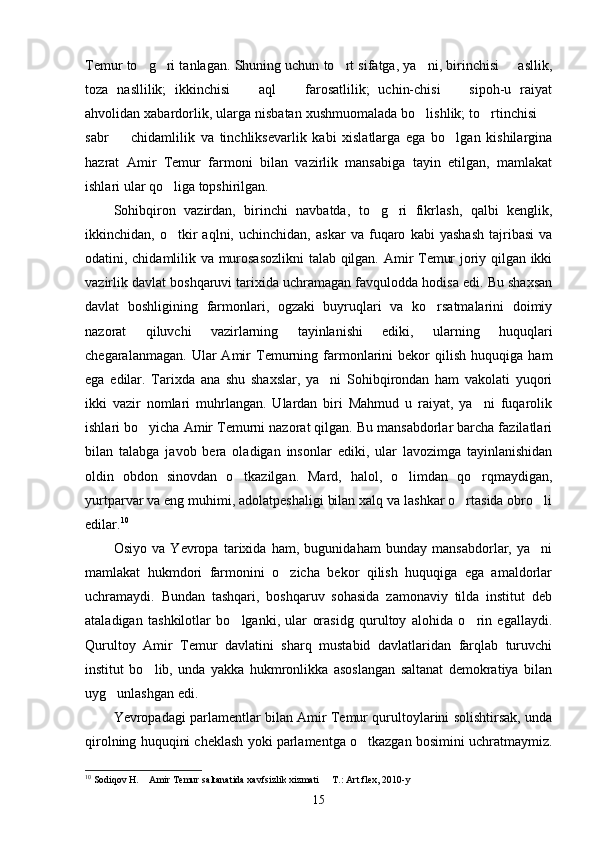 Temur to g ri tanlagan. Shuning uchun to rt sifatga, ya ni, birinchisi   asllik,    
toza   nasllilik;   ikkinchisi     aql     farosatlilik;   uchin-chisi     sipoh-u   raiyat	
  
ahvolidan xabardorlik, ularga nisbatan xushmuomalada bo lishlik; to rtinchisi 	
  
sabr     chidamlilik   va   tinchliksevarlik   kabi   xislatlarga   ega   bo lgan   kishilargina	
 
hazrat   Amir   Temur   farmoni   bilan   vazirlik   mansabiga   tayin   etilgan,   mamlakat
ishlari ular qo liga topshirilgan.	

Sohibqiron   vazirdan,   birinchi   navbatda,   to g ri   fikrlash,   qalbi   kenglik,	
 
ikkinchidan,   o tkir   aqlni,   uchinchidan,   askar   va   fuqaro   kabi   yashash   tajribasi   va	

odatini, chidamlilik va murosasozlikni  talab qilgan. Amir Temur joriy qilgan ikki
vazirlik davlat boshqaruvi tarixida uchramagan favqulodda hodisa edi. Bu shaxsan
davlat   boshligining   farmonlari,   ogzaki   buyruqlari   va   ko rsatmalarini   doimiy	

nazorat   qiluvchi   vazirlarning   tayinlanishi   ediki,   ularning   huquqlari
chegaralanmagan.   Ular   Amir   Temurning   farmonlarini   bekor   qilish   huquqiga   ham
ega   edilar.   Tarixda   ana   shu   shaxslar,   ya ni   Sohibqirondan   ham   vakolati   yuqori	

ikki   vazir   nomlari   muhrlangan.   Ulardan   biri   Mahmud   u   raiyat,   ya ni   fuqarolik	

ishlari bo yicha Amir Temurni nazorat qilgan. Bu mansabdorlar barcha fazilatlari	

bilan   talabga   javob   bera   oladigan   insonlar   ediki,   ular   lavozimga   tayinlanishidan
oldin   obdon   sinovdan   o tkazilgan.   Mard,   halol,   o limdan   qo rqmaydigan,	
  
yurtparvar va eng muhimi, adolatpeshaligi bilan xalq va lashkar o rtasida obro li	
 
edilar. 10
Osiyo   va   Yevropa   tarixida   ham,   bugunidaham   bunday   mansabdorlar,   ya ni	

mamlakat   hukmdori   farmonini   o zicha   bekor   qilish   huquqiga   ega   amaldorlar	

uchramaydi.   Bundan   tashqari,   boshqaruv   sohasida   zamonaviy   tilda   institut   deb
ataladigan   tashkilotlar   bo lganki,   ular   orasidg   qurultoy   alohida   o rin   egallaydi.	
 
Qurultoy   Amir   Temur   davlatini   sharq   mustabid   davlatlaridan   farqlab   turuvchi
institut   bo lib,   unda   yakka   hukmronlikka   asoslangan   saltanat   demokratiya   bilan	

uyg unlashgan edi.	

Yevropadagi parlamentlar bilan Amir Temur qurultoylarini solishtirsak, unda
qirolning huquqini cheklash yoki parlamentga o tkazgan bosimini uchratmaymiz.	

10
 Sodiqov H.  Amir Temur saltanatida xavfsizlik xizmati   T.: Art flex, 2010-y	
 
15 