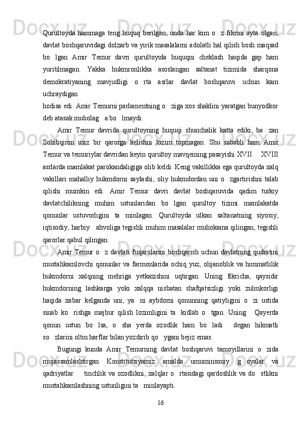 Qurultoyda   hammaga   teng   huquq   berilgan,   unda   har   kim   o z   fikrini   ayta   olgan,
davlat boshqaruvidagi dolzarb va yirik masalalarni adolatli hal qilish bosh maqsad
bo lgan   Amir   Temur   davri   qurultoyida   huquqni   cheklash   haqida   gap   ham	

yuritilmagan.   Yakka   hukmronlikka   asoslangan   saltanat   tizimida   sharqona
demokratiyaning   mavjudligi   o rta   asrlar   davlat   boshqaruvi   uchun   kam	

uchraydigan
hodisa edi. Amir Temurni parlamentning o ziga xos shaklini yaratgan bunyodkor	

deb atasak mubolag a bo lmaydi.	
 
Amir   Temur   davrida   qurultoyning   huquqi   shunchalik   katta   ediki,   ba zan	

Sohibqiron   usiz   bir   qarorga   kelishni   lozim   topmagan.   Shu   sababli   ham   Amir
Temur va temuriylar davridan keyin qurultoy mavqeining pasayishi XVII   XVIII	

asrlarda mamlakat parokandaligiga olib keldi. Keng vakillikka ega qurultoyda xalq
vakillari   mahalliy   hukmdorni   saylashi,   oliy   hukmdordan   uni   o zgartirishni   talab	

qilishi   mumkin   edi.   Amir   Temur   davri   davlat   boshqaruvida   qadim   turkiy
davlatchilikning   muhim   ustunlaridan   bo lgan   qurultoy   tizimi   mamlakatda	

qonunlar   ustuvorligini   ta minlagan.   Qurultoyda   ulkan   saltanatning   siyosiy,	

iqtisodiy, harbiy     ahvoliga tegishli muhim masalalar muhokama qilingan, tegishli
qarorlar qabul qilingan.
Amir  Temur  o z  davlati  fuqarolarini  boshqarish uchun davlatning qudratini	

mustahkamlovchi  qonunlar va farmonlarida ochiq yuz, olijanoblik va himmatlilik
hukmdorni   xalqning   mehriga   yetkazishini   uqtirgan.   Uning   fikricha,   qaysidir
hukmdorning   lashkarga   yoki   xalqqa   nisbatan   shafqatsizligi   yoki   zulmkorligi
haqida   xabar   kelganda   uni,   ya ni   aybdorni   qonunning   qatiyligini   o zi   ustida	
 
sinab   ko rishga   majbur   qilish   lozimligini   ta kidlab   o tgan.   Uning   Qayerda	
   
qonun   ustun   bo lsa,   o sha   yerda   ozodlik   ham   bo ladi   degan   hikmatli	
   
so zlarini oltin harflar bilan yozdirib qo ygani bejiz emas.	
 
Bugungi   kunda   Amir   Temurning   davlat   boshqaruvi   tamoyillarini   o zida	

mujassamlashtirgan   Konstitutsiyamiz   amalda   umuminsoniy   g oyalar   va	

qadriyatlar     tinchlik   va  ozodlikni,   xalqlar   o rtasidagi   qardoshlik   va   do stlikni	
  
mustahkamlashning ustunligini ta minlayapti.	

16 