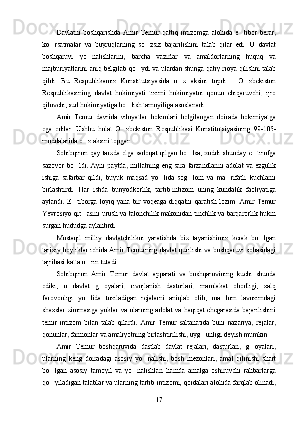 Davlatni   boshqarishda   Amir   Temur   qattiq   intizomga   alohida   e tibor   berar,
ko rsatmalar   va   buyruqlarning   so zsiz   bajarilishini   talab   qilar   edi.   U   davlat	
 
boshqaruvi   yo nalishlarini,   barcha   vazirlar   va   amaldorlarning   huquq   va	

majburiyatlarini aniq belgilab qo ydi va ulardan shunga qatiy rioya qilishni talab	

qildi.   Bu   Respublikamiz   Konstitutsiyasida   o z   aksini   topdi:   O zbekiston	
  
Respublikasining   davlat   hokimiyati   tizimi   hokimiyatni   qonun   chiqaruvchi,   ijro
qiluvchi, sud hokimiyatiga bo lish tamoyiliga asoslanadi .	
 
Amir   Temur   davrida   viloyatlar   hokimlari   belgilangan   doirada   hokimiyatga
ega   edilar.   Ushbu   holat   O zbekiston   Respublikasi   Konstitutsiyasining   99-105-	

moddalarida o z aksini top	
 gan.
Sohibqiron qay tarzda elga sadoqat  qilgan bo lsa,  xuddi  shunday e tirofga	
 
sazovor   bo ldi.   Ayni   paytda,   millatning   eng   sara   farzandlarini   adolat   va   ezgulik	

ishiga   safarbar   qildi,   buyuk   maqsad   yo lida   sog lom   va   ma rifatli   kuchlarni	
  
birlashtirdi.   Har   ishda   bunyodkorlik,   tartib-intizom   uning   kundalik   faoliyatiga
aylandi.   E tiborga   loyiq   yana   bir   voqeaga   diqqatni   qaratish   lozim.   Amir   Temur	

Yevrosiyo qit asini urush va talonchilik makonidan tinchlik va barqarorlik hukm	

surgan hududga aylantirdi.
Mustaqil   milliy   davlatchilikni   yaratishda   biz   tayanishimiz   kerak   bo lgan	

tarixiy boyliklar ichida Amir Temurning davlat qurilishi va boshqaruvi sohasidagi
tajribasi katta o rin tutadi.	

Sohibqiron   Amir   Temur   davlat   apparati   va   boshqaruvining   kuchi   shunda
ediki,   u   davlat   g oyalari,   rivojlanish   dasturlari,   mamlakat   obodligi,   xalq	

farovonligi   yo lida   tuziladigan   rejalarni   aniqlab   olib,   ma lum   lavozimdagi	
 
shaxslar  zimmasiga yuklar va ularning adolat  va haqiqat chegarasida  bajarilishini
temir   intizom   bilan   talab   qilardi.   Amir   Temur   saltanatida   buni   nazariya,   rejalar,
qonunlar, farmonlar va amaliyotning birlashtirilishi, uyg unligi deyish mumkin.	

Amir   Temur   boshqaruvida   dastlab   davlat   rejalari,   dasturlari,   g oyalari,	

ularning   keng   doiradagi   asosiy   yo nalishi,   bosh   mezonlari,   amal   qilinishi   shart	

bo lgan   asosiy   tamoyil   va   yo nalishlari   hamda   amalga   oshiruvchi   rahbarlarga	
 
qo yiladigan talablar va ularning tartib-intizomi, qoidalari alohida farqlab olinadi,

17 