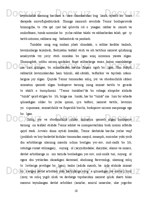 keyinchalik   ularning   barchasi   o zaro   chambarchas   bog lanib,   ajratib   bo lmas  
darajada   muvofiqlashtiriladi.   Shunga   munosib   ravishda   Te mur   boshqaruvida
bizningcha,   to rtta   qat iyat   hal   qiluvchi   rol   o ynagan:   rahbar   ta minoti   va	
   
muhofazasi;  tuzuk-nizomlar bo yicha rahbar talabi va rahbarlardan talab, qat iy	
 
tartib-intizom; rahbarni rag batlantirish va jazolash.	

Tuzuklar ning   eng   muhim   jihati   shundaki,   u   rahbar   kadrlar   tanlash,	
 
lavozimlarga   tayinlash,   faoliyatini   tashkil   etish   va   ish   tartibini   nazorat   qilishning
amaliyotda   tez   joriy   etish   mumkin   bo lgan   aniq   nizomini   yarata   olgan.	

Shuningdek,   ushbu   nizom   qoidalari   faqat   rahbarlarga   emas,   butun   mamlakatga
ma lum   qilingan,   bu   nizomlardan   barcha   fuqaro   ogoh   bo lgan.   Shu   tufayli	
 
rahbarlik   lavozimlaridan   ham   bilimli,   akl-idrokli,   tadbirkor   va   tajribali   odam-
largina   joy   olgan.   Quyida   Temur   tomonidan   soliq,   yer   va   obodonchilik   ishlari
xizmatini   qamrab   olgan   boshqaruv   tarmog ining   xizmat   tartibi   to grisida	
 
to xtalib   o tmoqchimiz.   "Temur   tuzuklari"da   bu   sohaga   aloqador   alohida	
 
"tuzuk" qayd etilgan bo lib, bizga ma lumki, har bir "tuzuk" ma lum bir sohada	
  
qilinadigan   ishlar   bo yicha   qonun,   ijro   tadbiri,   nazorat   tartibi,   lavozim

yo riqnomasi, xizmatchilik va fuqarolik burchi, boshqaruv nizomi maqomiga ega	

bo lgan.

Soliq,   yer   va   obodonchilik   ishlari   xizmatini   qamrab   olgan   boshqaruv
tarmog ini  tashkil  etishda Temur  adolat  va insonparvarlikni  bosh mezon sifatida	

qayd   etadi.   Avvalo   shuni   aytish   kerakki,   Temur   davlatida   barcha   yerlar   vaqf
(podshoh va boy-badavlat kishilar tomoni dan masjid, xonaqoh, mozorlar yoki yirik
din   arboblariga   ularning   maoshi   uchun   berilgan   yer-suv,   mol-mulk   bo lib,	

sotishga ruxsat etilmagan),   suyurg ol (sayyidzodalar, shayxlar, ulamo va umaro,	

davlat   arboblariga   in om   tarzida   beriladigan   yer-suv,   mol-mulk   turi,   suyurg ol	
 
egasi   shu   yerlardan   olinadigan   daromad,   aholining   farovonligi,   ularning   soliq
to lovlariga   javobgar   bo lgan),   tanho   (aslida   maosh,   ba zida   alohida   xizmat	
  
ko rsatgan davlat arboblari yoki harbiylarga sovg a qilinadigan yer-suvlar), tiyul
 
(xiroj   va   soliq   yigib   olish   va   davlatga   topshirishni   nazorat   qilish   sharti   bilan
maxsus   tayinlangan   davlat   arboblari   (amirlar,   amirul   umarolar,   ular   jogirdor
18 
