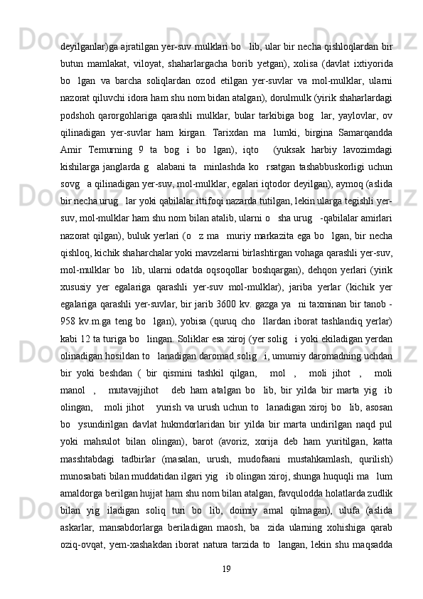 deyilganlar)ga ajratilgan yer-suv mulklari bo lib, ular bir necha qishloqlardan bir
butun   mamlakat,   viloyat,   shaharlargacha   borib   yetgan),   xolisa   (dav lat   ixtiyorida
bo lgan   va   barcha   soliqlardan   ozod   etilgan   yer-suvlar   va   mol-mulklar,   ularni	

nazorat qiluvchi idora ham shu nom bidan atalgan), dorulmulk (yirik shaharlardagi
podshoh   qarorgohlariga   qarashli   mulklar,   bular   tarkibiga   bog lar,   yaylovlar,   ov	

qilinadigan   yer-suvlar   ham   kirgan.   Tarixdan   ma lumki,   birgina   Samarqandda	

Amir   Temurning   9   ta   bog i   bo lgan),   iqto   (yuksak   harbiy   lavozimdagi	
  
kishilarga  janglarda   g alabani   ta minlashda   ko rsatgan   tashabbuskorligi   uchun	
  
sovg a qilinadigan yer-suv, mol-mulklar, egalari iqtodor deyilgan), aymoq (aslida	

bir necha urug lar yoki qabilalar ittifoqi nazarda tutilgan, lekin ularga tegishli yer-	

suv, mol-mulklar ham shu nom bilan atalib, ularni o sha urug -qabilalar amirlari	
 
nazorat qilgan), buluk yerlari  (o z ma muriy markazita ega bo lgan, bir  necha	
  
qishloq, kichik shaharchalar yoki mavzelarni birlashtirgan vohaga qarashli yer-suv,
mol-mulklar   bo lib,   ularni   odatda   oqsoqollar   boshqargan),   dehqon   yerlari   (yirik	

xususiy   yer   egalariga   qarashli   yer-suv   mol-mulklar),   jariba   yerlar   (kichik   yer
egalariga qarashli yer-suvlar, bir jarib 3600 kv. gazga ya ni taxminan bir tanob -	

958   kv.m.ga   teng   bo lgan),   yobisa   (quruq   cho llardan   iborat   tashlandiq   yerlar)	
 
kabi 12 ta turiga bo lingan. Soliklar esa xiroj (yer solig i yoki ekiladigan yerdan
 
olinadigan hosildan to lanadigan daromad solig i, umumiy daromadning uchdan	
 
bir   yoki   beshdan   (   bir   qismini   tashkil   qilgan,   mol ,   moli   jihot ,   moli	
    
manol ,   mutavajjihot   deb   ham   atalgan   bo lib,   bir   yilda   bir   marta   yig ib	
    
olingan,   moli   jihot   yurish   va   urush   uchun   to lanadigan   xiroj   bo lib,   asosan	
   
bo ysundirilgan   davlat   hukmdorlaridan   bir   yilda   bir   marta   undirilgan   naqd   pul	

yoki   mahsulot   bilan   olingan),   barot   (avoriz,   xorija   deb   ham   yuritilgan,   katta
masshtabdagi   tadbirlar   (masalan,   urush,   mudofaani   mustahkamlash,   qurilish)
munosabati bilan muddatidan ilgari yig ib olingan xiroj, shunga huquqli ma lum	
 
amaldorga berilgan hujjat ham shu nom bilan atalgan, favqulodda holatlarda zudlik
bilan   yig iladigan   soliq   turi   bo lib,   doimiy   amal   qilmagan),   ulufa   (aslida	
 
askarlar,   mansabdorlarga   beriladigan   maosh,   ba zida   ularning   xohishiga   qarab	

oziq-ovqat,   yem-xashakdan   iborat   natura   tarzida   to langan,   lekin   shu   maqsadda	

19 