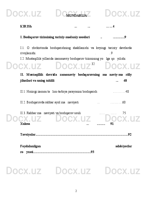  MUNDARIJA
KIRISh ... ... ……4  
I. Boshqaruv tizimining tarixiy-madaniy asoslari ..	
  ..............9
I.1.   O zbekistonda   boshqarishning   shakllanishi   va   keyingi   tarixiy   davrlarda	

rivojlanishi. . ..9	
 
I.2. Mustaqillik yillarida zamonaviy boshqaruv tizimining yo lga qo yilishi.	
  
.… 32	
 
II.   Mustaqillik   davrida   zamonaviy   boshqaruvning   ma naviy-ma rifiy	
 
jihatlari va uning tahlili ... 48 	
 
II.1. Hozirgi zamon ta lim-tarbiya jarayonini boshqarish ..….……48	
 
II.2. Boshqaruvda rahbar ayol ma naviyati ... .….……60	
  
II.3. Rahbar ma naviyati va boshqaruv usuli ...… .….. .75	
   
Xulosa ... .......... 91	
  
Tavsiyalar...............................................................................................................92
Foydalanilgan   adabiyotlar
ro yxati.....................................................................93	

2 