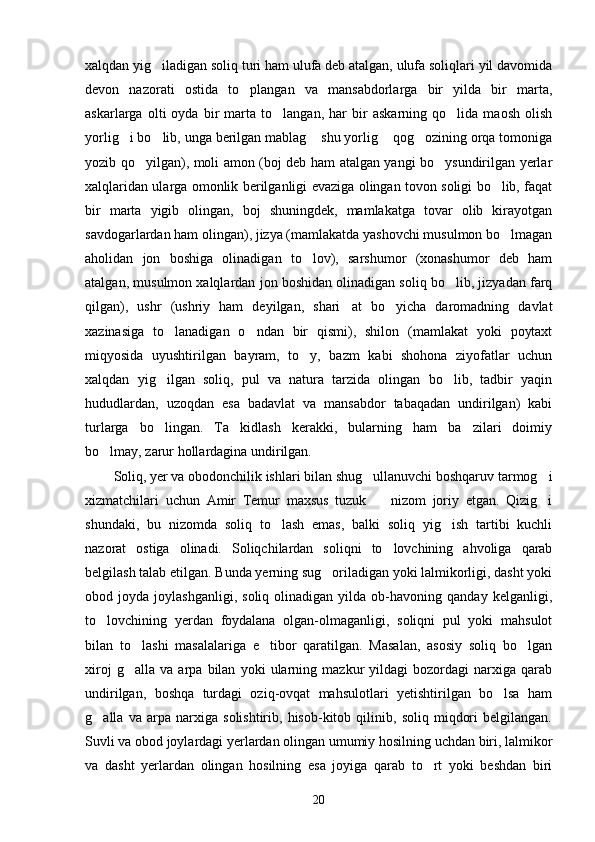 xalqdan yig iladigan soliq turi ham ulufa deb atalgan, ulufa soliqlari yil davomida
devon   nazorati   ostida   to plangan   va   mansabdorlarga   bir   yilda   bir   marta,	

askarlarga   olti   oyda   bir   marta   to langan,   har   bir   askarning   qo lida   maosh   olish	
 
yorlig i bo lib, unga berilgan mablag  shu yorlig  qog ozining orqa tomoniga	
    
yozib qo yilgan), moli amon (boj deb ham atalgan yangi bo ysundirilgan yerlar	
 
xalqlaridan ularga omonlik berilganligi evaziga olingan tovon soligi bo lib, faqat	

bir   marta   yigib   olingan,   boj   shuningdek,   mamlakatga   tovar   olib   kirayotgan
savdogarlardan ham olingan), jizya (mamlakatda yashovchi musulmon bo lmagan

aholidan   jon   boshiga   olinadigan   to lov),   sarshumor   (xonashumor   deb   ham	

atalgan, musulmon xalqlardan jon boshidan olinadigan soliq bo lib, jizyadan farq	

qilgan),   ushr   (ushriy   ham   deyilgan,   shari at   bo yicha   daromadning   davlat	
 
xazinasiga   to lanadigan   o ndan   bir   qismi),   shilon   (mamlakat   yoki   poytaxt	
 
miqyosida   uyushtirilgan   bayram,   to y,   bazm   kabi   shohona   ziyofatlar   uchun	

xalqdan   yig ilgan   soliq,   pul   va   natura   tarzida   olingan   bo lib,   tadbir   yaqin	
 
hududlardan,   uzoqdan   esa   badavlat   va   mansabdor   tabaqadan   undirilgan)   kabi
turlarga   bo lingan.   Ta kidlash   kerakki,   bularning   ham   ba zilari   doimiy
  
bo lmay, zarur hollardagina undirilgan.	

Soliq, yer va obodonchilik ishlari bilan shug ullanuvchi boshqaruv tarmog i	
 
xizmatchilari   uchun   Amir   Temur   maxsus   tuzuk     nizom   joriy   etgan.   Qizig i	
 
shundaki,   bu   nizomda   soliq   to lash   emas,   balki   soliq   yig ish   tartibi   kuchli	
 
nazorat   ostiga   olinadi.   Soliqchilardan   soliqni   to lovchining   ahvoliga   qarab	

belgilash talab etilgan. Bunda yerning sug oriladigan yoki lalmikorligi, dasht yoki	

obod  joyda   joylashganligi,   soliq   olinadigan   yilda   ob-havoning   qanday   kelganligi,
to lovchining   yerdan   foydalana   olgan-olmaganligi,   soliqni   pul   yoki   mahsulot	

bilan   to lashi   masalalariga   e tibor   qaratilgan.   Masalan,   asosiy   soliq   bo lgan	
  
xiroj   g alla   va   arpa   bilan   yoki   ularning   mazkur   yildagi   bozordagi   narxiga   qarab

undirilgan,   boshqa   turdagi   oziq-ovqat   mahsulotlari   yetishtirilgan   bo lsa   ham	

g alla   va   arpa   narxiga   solishtirib,   hisob-kitob   qilinib,   soliq   miqdori   belgilangan.	

Suvli va obod joylardagi yerlardan olingan umumiy hosilning uchdan biri, lalmikor
va   dasht   yerlardan   olingan   hosilning   esa   joyiga   qarab   to rt   yoki   beshdan   biri	

20 