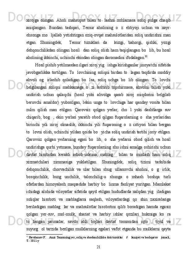 xirojga   olingan.   Aholi   mahsupot   bilan   to lashni   xohlamasa   soliq   pulga   chaqib
aniqlangan.   Bundan   tashqari,   Temur   aholining   o z   ehtiyoji   uchun   va   xayr-	

ehsonga mo ljallab yetishtirgan oziq-ovqat mahsulotlaridan soliq undirishni  man	

etgan.   Shuningdek,   Temur   tuzuklari da   kuzgi,   bahorgi,   qishki,   yozgi	
  
dehqonchilikdan  olingan  hosil dan   soliq  olish  ham  taqiqlangan   bo lib,  bu  hosil	
 
aholining ikkinchi, uchinchi ekindan olingan daromadini ifodalagan. 11
Hosil pishib yetilmasdan ilgari xiroj yig ishga kirishganlar jinoyatchi sifatida	

javobgarlikka   tortilgan.   To lovchining   soliqni   birdan   to lagan   taqdirda   moddiy	
 
ahvoli   og irlashib   qoladigan   bo lsa,   soliq   uchga   bo lib   olingan.   To lovchi	
   
belgilangan   soliqni   mahkamaga   o zi   keltirib   topshirmasa,   ahvolni   bilish   yoki	

undirish   uchun   qalaqchi   (hosil   yoki   ahvolga   qarab   xiroj   miqdorini   belgilab
beruvchi   amaldor)   yuborilgan,   lekin   unga   to lovchiga   har   qanday   vosita   bilan	

zulm   qilish   man   etilgan.   Qarovsiz   qolgan   yerlar,   cho l   yoki   dashtlarga   suv	

chiqarib,   bog ,   ekin   yerlari   yaratib   obod   qilgan   fuqarolarning   o sha   yerlaridan	
 
birinchi   yili   xiroj   olmaslik,   ikkinchi   yili   fuqaroning   o z   ixtiyori   bilan   bergan	

to lovni olish, uchinchi yildan qoida bo yicha soliq undirish tartibi joriy etilgan.	
 
Qarovsiz   qolgan   yerlarning   egasi   bo lib,   o sha   yerlarni   obod   qilish   va   hosil	
 
undirishga qurbi yetmasa, bunday fuqarolarning shu ishni amalga oshirishi  uchun
davlat   hisobidan   kerakli   asbob-uskuna,   mablag   bilan   ta minlash   ham   soliq	
 
xizmatchilari   zimmasiga   yuklatilgan.   Shuningdek,   soliq   tizimi   tarkibida
dehqonchilik,   chorvachilik   va   ular   bilan   shug ullanuvchi   aholini,   o g irlik,
  
bosqinchilik,   buzg unchilik,   talonchilig-u   shunga   o xshash   boshqa   turli	
 
ofatlardan   himoyalash   maqsadida   harbiy   bo linma   faoliyat   yuritgan.   Mamlakat	

ichidagi  alohida  viloyatlar  sifatida  qayd etilgan  hududlarda xalqdan  yig iladigan	

soliqlar   hisoboti   va   mablaglarni   saqlash,   viloyatlardagi   qo shin   zaxiralariga	

beriladigan   mablag lar   va   mahsulotlar   hisobotini   qilib   boradigan   hamda   egasiz	

qolgan   yer-suv,   mol-mulk,   shariat   va   harbiy   ishlar   qozilari   hukmiga   ko ra	

to langan   jarimalar,   savdo   ahli   bojlari   davlat   tomonidan   iqto ,   tiyul   va	
 
suyurg ol   tarzida   berilgan   mulklarning   egalari   vafot   etganda   bu   mulklarni   qayta	

11
 Ravshanov F.  Amir Temurning yer, soliq va obodonchilikka doir tuzuklar  //  Jamiyat va boshqaruv  jurnali, 	
   
T.: 2011-y
21 