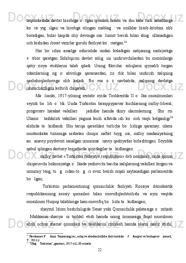 taqsimlashda   davlat   hisobiga   o tgan   qismlari   hisobi   va   shu   kabi   turli   sabablarga
ko ra   yig ilgan   va   hisobga   olingan   mablag   va   mulklar   hisob-kitobini   olib	
  
boradigan,   bular   haqida   oliy   devonga   ma lumot   berish   bilan   shug ullanadigan	
 
uch kishidan iborat vazirlar guruhi faoliyat ko rsatgan.	
 12
Har   bir   ishni   amalga   oshirishda   undan   keladigan   natijaning   mohiyatiga
e tibor   qaratgan   Sohibqiron   davlat   solig ini   undiruvchilardan   bu   mezonlarga	
 
qatiy   rioya   etishlarini   talab   qiladi.   Uning   fikricha.   soliqlarni   qiynalib   turgan
odamlarning   og ir   ahvoliga   qaramasdan,   zo rlik   bilan   undirish   xalqning	
 
qashshoqlashuviga   olib   keladi.   Bu   esa   o z   navbatida,   xalqning   davlatga	

ishonchsizligini keltirib chiqaradi.
Ma lumki,   1917-yilning   sentabr   oyida   Toshkentda   II   o lka   musulmonlari	
 
seyzdi   bo lib   o tdi.   Unda   Turkiston   taraqqiyparvar   kuchlarning   milliy-liberal,
 
progressiv   harakat   vakillari     jadidlar   hamda   diniy   ulamolarning   Sho roi	
  
Ulamo   tashkiloti   vakillari   yagona   kuch   sifatida   ish   ko rish   vaqti   kelganligi	
  13
alohida   ta kidlandi.   Shu   tariqa   qarashlari   turlicha   bo lishiga   qaramay,   ularni	
 
mustamlaka   tuzumiga   nisbatan   chuqur   nafrat   tuyg usi,   milliy   madaniyatning	

an anaviy poydevori sanalgan umumma naviy qadriyatlar birlashtirgan. Seyzdda	
 
qabul qilingan dasturiy hujjatlarda quyidagilar ta kidlangan:	

 milliy davlat «Turkiston federativ respublikasi» deb nomlanib, unda qonun	

chiqaruvchi hokimiyatga o lkada yashovchi barcha xalqlarning vakillari kirgan va	

umumiy teng, to g ridan-to g ri  ovoz berish  orqali  saylanadigan  parlamentda	
   
bo lgan;	

  Turkiston   parlamentining   qonunchilik   faoliyati   Rossiya   demokratik	

respublikasining   asosiy   qonunlari   bilan   muvofiqlashtirilishi   va   ayni   vaqtda
musulmon Huquqi talablariga ham muvofiq bo lishi ta kidlangan;	
 
 shayxul  Islom  boshchiligida Senat yoki  Qonunchilik palatasiga  o xshash	
 
Mahkamai-shariya ni   tashkil   etish   hamda   uning   zimmasiga   faqat   musulmon	
 
aholi   uchun   shariat   qonunlari   va   talablarini   izohlash   hamda   ularni   nashr   etishi;
12
 Ravshanov F.  Amir Temurning yer, soliq va obodonchilikka doir tuzuklar  //  Jamiyat va boshqaruv  jurnali, 	
   
T.: 2011-y
13
  Ulug  Turkiston , gazetasi, 1917-yil, 30-sentabr.	
 	
22 