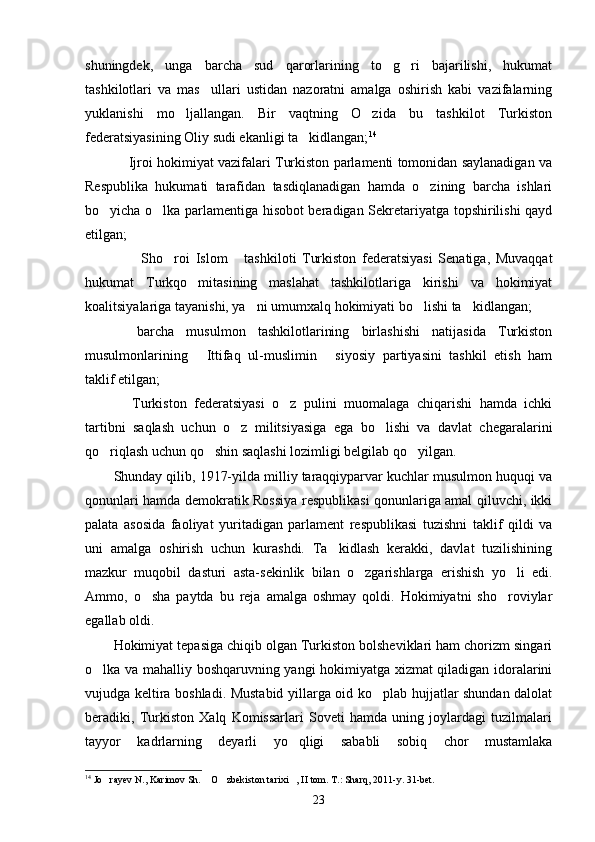 shuningdek,   unga   barcha   sud   qarorlarining   to g ri   bajarilishi,   hukumat 
tashkilotlari   va   mas ullari   ustidan   nazoratni   amalga   oshirish   kabi   vazifalarning	

yuklanishi   mo ljallangan.   Bir   vaqtning   O zida   bu   tashkilot   Turkiston	
 
federatsiyasining Oliy sudi ekanligi ta kidlangan;	
 14
 Ijroi hokimiyat vazifalari Turkiston parlamenti tomonidan saylanadigan va	

Respublika   hukumati   tarafidan   tasdiqlanadigan   hamda   o zining   barcha   ishlari	

bo yicha o lka parlamentiga hisobot beradigan Sekretariyatga topshirilishi qayd	
 
etilgan;
  Sho roi   Islom   tashkiloti   Turkiston   federatsiyasi   Senatiga,   Muvaqqat	
   
hukumat   Turkqo mitasining   maslahat   tashkilotlariga   kirishi   va   hokimiyat	

koalitsiyalariga tayanishi, ya ni umumxalq hokimiyati bo lishi ta kidlangan;	
  
  barcha   musulmon   tashkilotlarining   birlashishi   natijasida   Turkiston	

musulmonlarining   Ittifaq   ul-muslimin   siyosiy   partiyasini   tashkil   etish   ham	
 
taklif etil gan;
  Turkiston   federatsiyasi   o z   pulini   muomalaga   chiqarishi   hamda   ichki	
 
tartibni   saqlash   uchun   o z   militsiyasiga   ega   bo lishi   va   davlat   chegaralarini	
 
qo riqlash uchun qo shin saqlashi lozimligi belgilab qo yilgan.	
  
Shunday qilib, 1917-yilda milliy taraqqiyparvar kuchlar musulmon huquqi va
qonunlari hamda demokratik Rossiya respublikasi qonunlariga amal qiluvchi, ikki
palata   asosida   faoliyat   yuritadigan   parlament   respublikasi   tuzishni   taklif   qildi   va
uni   amalga   oshirish   uchun   kurashdi.   Ta kidlash   kerakki,   davlat   tuzilishining	

mazkur   muqobil   dasturi   asta-sekinlik   bilan   o zgarishlarga   erishish   yo li   edi.	
 
Ammo,   o sha   paytda   bu   reja   amalga   oshmay   qoldi.   Hokimiyatni   sho roviylar	
 
egallab oldi.
Hokimiyat tepasiga chiqib olgan Turkiston bolsheviklari ham chorizm singari
o lka va mahalliy boshqaruvning yangi hokimiyatga xizmat qiladigan idoralarini	

vujudga keltira boshladi. Mustabid yillarga oid ko plab hujjatlar shundan dalolat	

beradiki,   Turkiston   Xalq   Komissarlari   Soveti   hamda   uning   joylardagi   tuzilmalari
tayyor   kadrlarning   deyarli   yo qligi   sababli   sobiq   chor   mustamlaka	

14
 Jo rayev N., Karimov Sh.  O zbekiston tarixi , II tom. T.: Sharq, 2011-	
    y. 31-bet.
23 