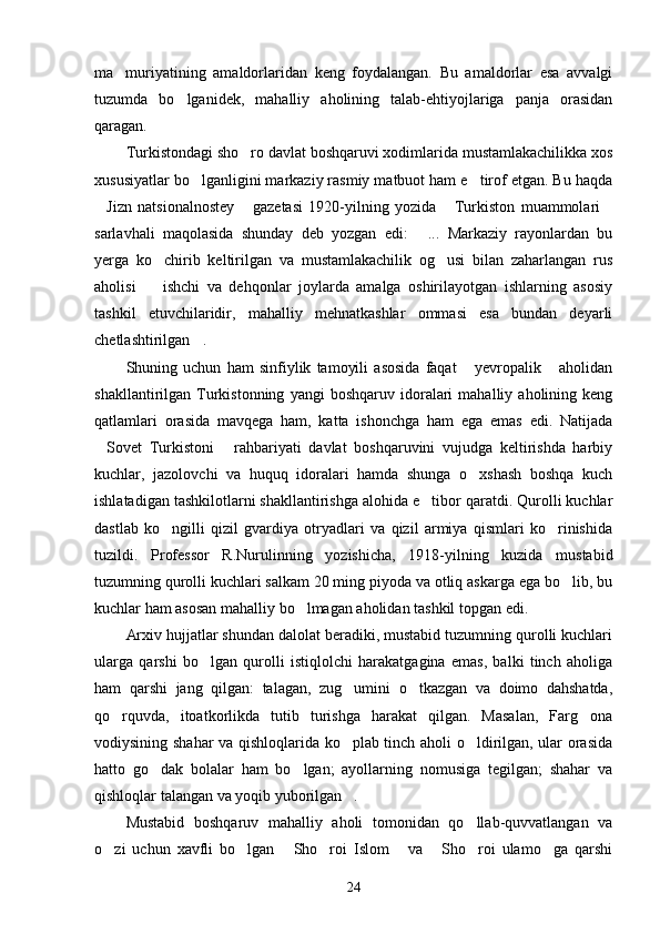 ma muriyatining   amaldorlaridan   keng   foydalangan.   Bu   amaldorlar   esa   avvalgi
tuzumda   bo lganidek,   mahalliy   aholining   talab-ehtiyojlariga   panja   orasidan	

qaragan.
Turkistondagi sho ro davlat boshqaruvi xodimlarida mustamlakachilikka xos	

xususiyatlar bo lganligini markaziy rasmiy matbuot ham e tirof etgan. Bu haqda	
 
Jizn   natsionalnostey   gazetasi   1920-yilning   yozida   Turkiston   muammolari	
   
sarlavhali   maqolasida   shunday   deb   yozgan   edi:   ...   Markaziy   rayonlardan   bu	

yerga   ko chirib   keltirilgan   va   mustamlakachilik   og usi   bilan   zaharlangan   rus	
 
aholisi     ishchi   va   dehqonlar   joylarda   amalga   oshirilayotgan   ishlarning   asosiy

tashkil   etuvchilaridir,   mahalliy   mehnatkashlar   ommasi   esa   bundan   deyarli
chetlashtirilgan .	

Shuning   uchun   ham   sinfiylik   tamoyili   asosida   faqat   yevropalik   aholidan	
 
shakllantirilgan  Turkistonning   yangi   boshqaruv   idoralari   mahalliy   aholining  keng
qatlamlari   orasida   mavqega   ham,   katta   ishonchga   ham   ega   emas   edi.   Natijada
Sovet   Turkistoni   rahbariyati   davlat   boshqaruvini   vujudga   keltirishda   harbiy	
 
kuchlar,   jazolovchi   va   huquq   idoralari   hamda   shunga   o xshash   boshqa   kuch	

ishlatadigan tashkilotlarni shakllantirishga alohida e tibor qaratdi. Qurolli kuchlar	

dastlab   ko ngilli   qizil   gvardiya   otryadlari   va   qizil   armiya   qismlari   ko rinishida	
 
tuzildi.   Professor   R.Nurulinning   yozishicha,   1918-yilning   kuzida   mustabid
tuzumning qurolli kuchlari salkam 20 ming piyoda va otliq askarga ega bo lib, bu	

kuchlar ham asosan mahalliy bo lmagan aholidan tashkil topgan edi.	

Arxiv hujjatlar shundan dalolat beradiki, mustabid tuzumning qurolli kuchlari
ularga   qarshi   bo lgan   qurolli   istiqlolchi   harakatgagina   emas,   balki   tinch   aholiga	

ham   qarshi   jang   qilgan:   talagan,   zug umini   o tkazgan   va   doimo   dahshatda,	
 
qo rquvda,   itoatkorlikda   tutib   turishga   harakat   qilgan.   Masalan,   Farg ona	
 
vodiysining shahar va qishloqlarida ko plab tinch aholi o ldirilgan, ular orasida	
 
hatto   go dak   bolalar   ham   bo lgan;   ayollarning   nomusiga   tegilgan;   shahar   va	
 
qishloqlar talangan va yoqib yuborilgan .	

Mustabid   boshqaruv   mahalliy   aholi   tomonidan   qo llab-quvvatlangan   va	

o zi   uchun   xavfli   bo lgan   Sho roi   Islom   va   Sho roi   ulamo ga   qarshi	
       
24 