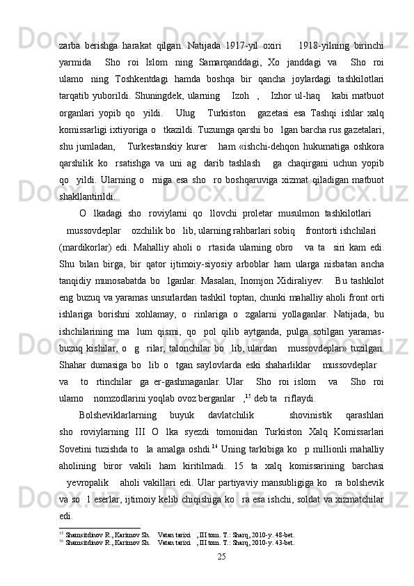 zarba   berishga   harakat   qilgan.   Natijada   1917-yil   oxiri     1918-yilning   birinchi
yarmida   Sho roi   Islom ning   Samarqanddagi,   Xo janddagi   va   Sho roi	
     
ulamo ning   Toshkentdagi   hamda   boshqa   bir   qancha   joylardagi   tashkilotlari	

tarqatib   yuborildi.   Shuningdek,   ularning   Izoh ,   Izhor   ul-haq   kabi   matbuot	
   
organlari   yopib   qo yildi.   Ulug   Turkiston   gazetasi   esa   Tashqi   ishlar   xalq	
   
komissarligi ixtiyoriga o tkazildi. Tuzumga qarshi bo lgan barcha rus gazetalari,	
 
shu   jumladan,   Turkestanskiy   kurer   ham   «ishchi-dehqon   hukumatiga   oshkora	
 
qarshilik   ko rsatishga   va   uni   ag darib   tashlash   ga   chaqirgani   uchun   yopib	
  
qo yildi.   Ularning   o rniga   esa   sho ro   boshqaruviga   xizmat   qiladigan   matbuot	
  
shakllantirildi.
O lkadagi   sho roviylarni   qo llovchi   proletar   musulmon   tashkilotlari  	
   
mussovdeplar  ozchilik bo lib, ularning rahbarlari sobiq  frontorti ishchilari	
    
(mardikorlar)   edi.   Mahalliy   aholi   o rtasida   ularning   obro   va   ta siri   kam   edi.	
  
Shu   bilan   birga,   bir   qator   ijtimoiy-siyosiy   arboblar   ham   ularga   nisbatan   ancha
tanqidiy   munosabatda   bo lganlar.   Masalan,   Inomjon   Xidiraliyev:   Bu   tashkilot	
 
eng buzuq va yaramas unsurlardan tashkil top tan, chunki mahalliy aholi front orti
ishlariga   borishni   xohlamay,   o rinlariga   o zgalarni   yollaganlar.   Natijada,   bu	
 
ishchilarining   ma lum   qismi,   qo pol   qilib   aytganda,   pulga   sotilgan   yaramas-	
 
buzuq kishilar,  o g rilar,  talonchilar   bo lib, ulardan  mussovdeplar»   tuzilgan.
   
Shahar   dumasiga   bo lib   o tgan   saylovlarda   eski   shaharliklar   mussovdeplar	
   
va   to rtinchilar ga   er-gashmaganlar.   Ular   Sho roi   islom   va   Sho roi	
       
ulamo  nomzodlarini yoqlab ovoz berganlar ,	
  15
 deb ta riflaydi.	
Bolsheviklarlarning   buyuk   davlatchilik     shovinistik   qarashlari	

sho roviylarning   III   O lka   syezdi   tomonidan   Turkiston   Xalq   Komissarlari	
 
Sovetini   tuzishda   to la   amalga   oshdi.	
 16
  Uning   tarkibiga   ko p  millionli   mahalliy	
aholining   biror   vakili   ham   kiritilmadi.   15   ta   xalq   komissarining   barchasi
yevropalik   aholi   vakillari   edi.   Ular   partiyaviy   mansubligiga   ko ra   bolshevik	
  
va so l eserlar, ijtimoiy kelib chiqishiga ko ra esa ishchi, soldat va xizmatchilar	
 
edi.
15
 Shamsitdinov R., Karimov Sh.  Vatan tarixi , III tom. T.: Sharq, 2010-y. 48-bet.	
 
16
 Shamsitdinov R., Karimov Sh.  Vatan tarixi , III tom. T.: Sharq, 2010-y. 
  43-bet.
25 