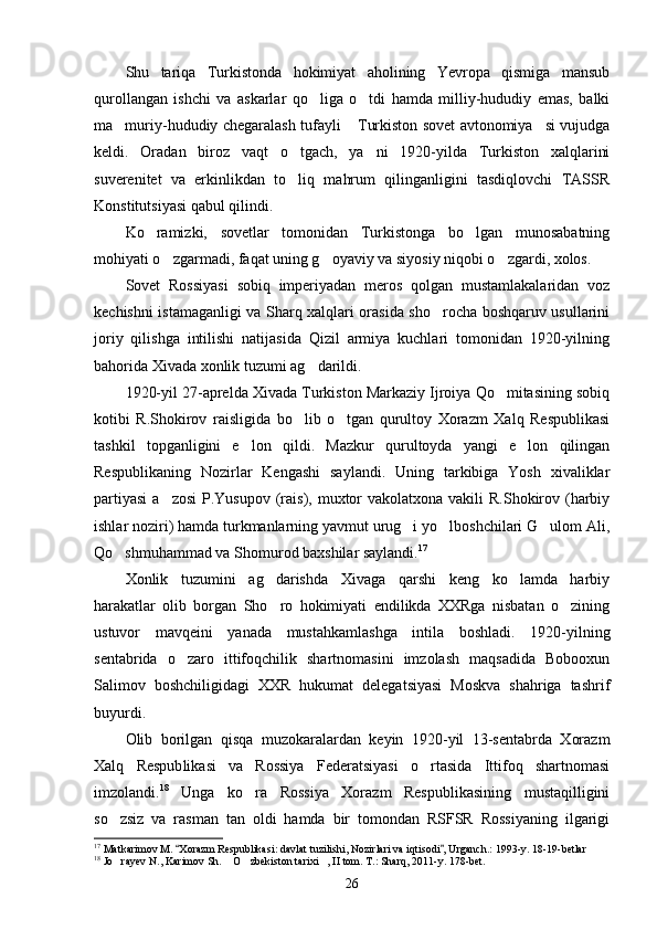Shu   tariqa   Turkistonda   hokimiyat   aholining   Yevropa   qismiga   mansub
qurollangan   ishchi   va   askarlar   qo liga   o tdi   hamda   milliy-hududiy   emas,   balki 
ma muriy-hududiy chegaralash tufayli  Turkiston sovet avtonomiya si vujudga	
  
keldi.   Oradan   biroz   vaqt   o tgach,   ya ni   1920-yilda   Turkiston   xalqlarini	
 
suverenitet   va   erkinlikdan   to liq   mahrum   qilinganligini   tasdiqlovchi   TASSR

Konstitutsiyasi qabul qilindi.
Ko ramizki,   sovetlar   tomonidan   Turkistonga   bo lgan   munosabatning	
 
mohiyati o zgarmadi, faqat uning g oyaviy va siyosiy niqobi o zgardi, xolos.	
  
Sovet   Rossiyasi   sobiq   imperiyadan   meros   qolgan   mustamlakalaridan   voz
kechishni istamaganligi va Sharq xalqlari orasida sho rocha boshqaruv usullarini	

joriy   qilishga   intilishi   natijasida   Qizil   armiya   kuchlari   tomonidan   1920-yilning
bahorida Xivada xonlik tuzumi ag darildi.	

1920-yil 27-aprelda Xivada Turkiston Markaziy Ijroiya Qo mitasining sobiq	

kotibi   R.Shokirov   raisligida   bo lib   o tgan   qurultoy   Xorazm   Xalq   Respublikasi	
 
tashkil   topganligini   e lon   qildi.   Mazkur   qurultoyda   yangi   e lon   qilingan	
 
Respublikaning   Nozirlar   Kengashi   saylandi.   Uning   tarkibiga   Yosh   xivaliklar
partiyasi  a zosi  P.Yusupov (rais), muxtor  vakolatxona vakili  R.Shokirov (harbiy	

ishlar noziri) hamda turkmanlarning yavmut urug i yo lboshchilari G ulom Ali,	
  
Qo shmuhammad va Shomurod baxshilar saylandi.	
 17
Xonlik   tuzumini   ag darishda   Xivaga   qarshi   keng   ko lamda   harbiy	
 
harakatlar   olib   borgan   Sho ro   hokimiyati   endilikda   XXRga   nisbatan   o zining
 
ustuvor   mavqeini   yanada   mustahkamlashga   intila   boshladi.   1920-yilning
sentabrida   o zaro   ittifoqchilik   shartnomasini   imzolash   maqsadida   Bobooxun	

Salimov   boshchiligidagi   XXR   hukumat   delegatsiyasi   Moskva   shahriga   tashrif
buyurdi.
Olib   borilgan   qisqa   muzokaralardan   keyin   1920-yil   13-sentabrda   Xorazm
Xalq   Respub likasi   va   Rossiya   Federatsiyasi   o rtasida   Ittifoq   shartnomasi	

imzolandi. 18
  Unga   ko ra   Rossiya   Xorazm   Respublikasining   mustaqilligini	

so zsiz   va   rasman   tan   oldi   hamda   bir   tomondan   RSFSR   Rossiyaning   ilgarigi	

17
 Matkarimov M.  Xorazm Respublikasi: davlat tuzilishi, Nozirlari va iqtisodi , Urganch.: 1993-y. 18-19-betlar	
 
18
 Jo rayev N., Karimov Sh.  O zbekiston tarixi , II tom. T.: Sharq, 2011-y. 178-bet.	
   
26 