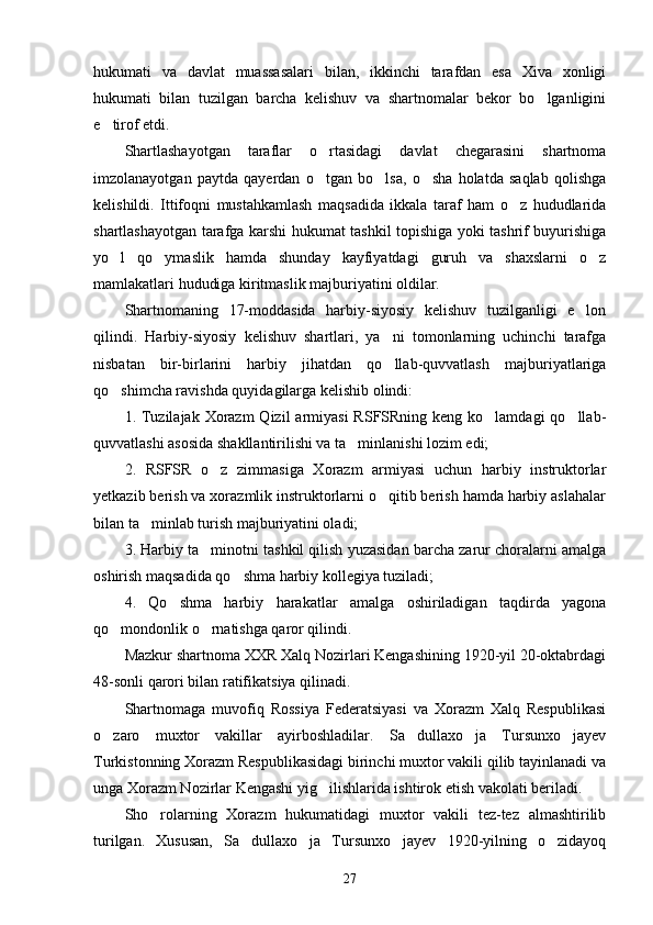 hukumati   va   davlat   muassasalari   bilan,   ikkinchi   tarafdan   esa   Xiva   xonligi
hukumati   bilan   tuzilgan   barcha   kelishuv   va   shartnomalar   bekor   bo lganligini
e tirof etdi.	

Shartlashayotgan   taraflar   o rtasidagi   davlat   chegarasini   shartnoma	

imzolanayotgan   paytda   qayerdan   o tgan   bo lsa,   o sha   holatda   saqlab   qolishga
  
kelishildi.   Ittifoqni   mustahkamlash   maqsadida   ikkala   taraf   ham   o z   hududlarida	

shartlashayotgan tarafga karshi hukumat tashkil topishiga yoki tashrif buyurishiga
yo l   qo ymaslik   hamda   shunday   kayfiyatdagi   guruh   va   shaxslarni   o z	
  
mamlakatlari hududiga kiritmaslik majburiyatini oldilar.
Shartnomaning   17-moddasida   harbiy-siyosiy   kelishuv   tuzilganligi   e lon	

qilindi.   Harbiy-siyosiy   kelishuv   shartlari,   ya ni   tomonlarning   uchinchi   tarafga	

nisbatan   bir-birlarini   harbiy   jihatdan   qo llab-quvvatlash   majburiyatlariga

qo shimcha ravishda quyidagilarga kelishib olindi:	

1. Tuzilajak  Xorazm  Qizil  armiyasi  RSFSRning keng ko lamdagi  qo llab-	
 
quvvatlashi asosida shakllantirilishi va ta minlanishi lozim edi;	

2.   RSFSR   o z   zimmasiga   Xorazm   armiyasi   uchun   harbiy   instruktorlar	

yetkazib berish va xorazmlik instruktorlarni o qitib berish hamda harbiy aslahalar	

bilan ta minlab turish majburiyatini oladi;	

3. Harbiy ta minotni tashkil qilish yuzasidan barcha zarur choralarni amalga	

oshirish maqsadida qo shma harbiy kollegiya tuziladi;	

4.   Qo shma   harbiy   harakatlar   amalga   oshiriladigan   taqdirda   yagona	

qo mondonlik o rnatishga qaror qilindi.	
 
Mazkur shartnoma XXR Xalq Nozirlari Kengashining 1920-yil 20-oktabrdagi
48-sonli qarori bilan ratifikatsiya qilinadi.
Shartnomaga   muvofiq   Rossiya   Federatsiyasi   va   Xorazm   Xalq   Respublikasi
o zaro   muxtor   vakillar   ayirboshladilar.   Sa dullaxo ja   Tursunxo jayev
   
Turkistonning Xorazm Respublikasidagi birinchi muxtor vakili qilib tayinlanadi va
unga Xorazm Nozirlar Kengashi yig ilishlarida ishtirok etish vakolati beriladi.	

Sho rolarning   Xorazm   hukumatidagi   muxtor   vakili   tez-tez   almashtirilib	

turilgan.   Xususan,   Sa dullaxo ja   Tursunxo jayev   1920-yilning   o zidayoq	
   
27 