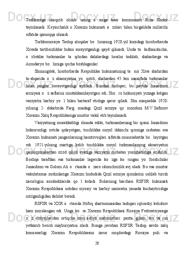 Toshkentga   chaqirib   olinib.   uning   o rniga   tatar   kommunisti   Riza   Shokir
tayinlanadi.   Keyinchalik   u   Xorazm   hukumati   a zolari   bilan   birgalikda   millatchi	

sifatida qamoqqa olinadi.
Turkkomissiya   Tashqi   aloqalar   bo limining   1920-yil   kuzidagi   hisobotlarida	

Xivada   tartibsizliklar   hukm   surayotganligi   qayd   qilinadi.   Unda   ta kidlanishicha,	

o zbeklar   turkmanlar   ta qibidan   dalalardagi   hosilni   tashlab,   shaharlarga   va	
 
Amudaryo bo limiga qocha boshlaganlar.	

Shuningdek,   hisobotlarda   Respublika   hukumatining   ta siri   Xiva   shahridan	

ta-shqarida   o z   ahamiyatini   yo qotib,   shahardan   45   km   masofada   turkmanlar	
 
bilan   janglar   borayotganligi   aytiladi.   Bundan   tashqari,   bu   paytda   Junaidxon
armiyasi o z saflarini mustahkamlayotgan edi, Sho ro hokimiyati yuzaga kelgan	
 
vaziyatni   harbiy   yo l   bilan   bartaraf   etishga   qaror   qiladi.   Shu   maqsadda   1920-	

yilning   2-   dekabrida   Farg onadagi   Qizil   armiya   qo mondoni   M.V.Safonov	
 
Xorazm Xalq Respublikasiga mux tor vakil etib tayinlanadi.
Vaziyatning murakkabligi  shunda ediki, turkmanlarning bir  qismi  Junaidxon
hukmronligi   ostida   qolayotgan,   tinchlikka   moyil   ikkinchi   qismiga   nisbatan   esa
Xorazm hukumati jangarilarning hamtovoqlari sifatida munosabatda bo layotgan	

edi.   1921-yilning   martiga   kelib   tinchlikka   moyil   turkmanlarning   aksariyatini
qamoqxonalardan   ozod   qilish   evaziga   vaziyatni   nisbatan   yumshatishga   erishildi.
Boshqa   tarafdan   esa   turkmanlar   lagerida   ko zga   ko ringan   yo lboshchilar	
  
Junaidxon va Gulom Ali o rtasida o zaro ishonchsizlik avj oladi. Bu esa muxtor	
 
vakolatxona   xodimlariga   Xorazm   hududida   Qizil   armiya   qismlarini   ushlab   turish
zarurligini   asoslashlarida   qo l   keladi.   Bularning   barchasi   RSFSR   hukumati	

Xorazm   Respublikasi   ustidan   siyosiy   va   harbiy   nazoratni   yanada   kuchaytirishga
intilganligidan dalolat beradi.
RSFSR va XXR o rtasida Ittifoq shartnomasidan tashqari iqtisodiy kelishuv	

ham   imzolangan   edi.   Unga   ko ra   Xorazm   Respublikasi   Rossiya   Federatsiyasiga	

o z   ehtiyojlaridan   ortiqcha   xom   ashyo   mahsulotlari:   paxta,   gilam,   teri   va   jun	

yetkazib   berish   majburiyatini   oladi.   Bunga   javoban   RSFSR   Tashqi   savdo   xalq
komissarligi   Xorazm   Respublikasini   zarur   miqdordagi   Rossiya   puli   va
28 