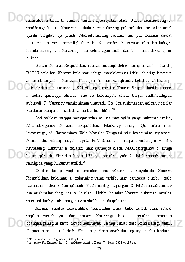 mahsulotlari   bilan   ta minlab   turish   majburiyatini   oladi.   Ushbu   kelishuvning   6-
moddasiga   ko ra   Xorazmda   ikkala   respublikaning   pul   birliklari   bir   xilda   amal	

qilishi   belgilab   qo yiladi.   Mahsulotlarning   narxlari   har   yili   ikkkala   davlat	

o rtasida   o zaro   muvofiqlashtirilib,   Xorazmdan   Rossiyaga   olib   boriladigan	
 
hamda   Rossiyadan   Xorazmga   olib   kelinadigan   mollardan   boj   olinmaslikka   qaror
qilinadi.
Garchi, Xorazm Respublikasi rasman mustaqil deb e lon qilingan bo lsa-da,	
 
RSFSR   vakillari   Xorazm   hukumati   ishiga   mamlakatning   ichki   ishlariga   bevosita
aralashib turganlar. Xususan, Ittifoq shartnomasi va iqtisodiy kelishuv ratifikatsiya
qilinishidan uch kun avval, 1921-yilning 6-martida Xorazm Respublikasi hukumati
a zolari   qamoqqa   olinadi.   Sho ro   hokimiyati   ularni   burjua   millatchiligida	
 
ayblaydi. P. Yusupov yashirinishga ulguradi. Qo lga tushmasdan qolgan nozirlar	

esa Junaidxonga qo shilishga majbur bo ldilar.	
  19
Ikki oylik muvaqqat boshqaruvdan so ng may oyida yangi hukumat tuzilib,	

M.Olloberganov   Xorazm   Respublikasi   Markaziy   Ijroiya   Qo mitasi   raisi	

lavozimiga,   M.   Ibniyaminov   Xalq   Nozirlar   Kengashi   raisi   lavozimiga   saylanadi.
Ammo   shu   yilning   noyabr   oyida   M.V.Safo nov   o rniga   tayinlangan   A.   Bik	

navbatdagi   hukumat   a zolarini   ham   qamoqqa   oladi.   M.Ollo	
 berganov   o limga	
hukm   qilinadi.   Shundan   keyin   1921-yil   sentabr   oyida   O.   Muhammadrahimov
raisligida yangi hukumat tuzildi. 20
Oradan   ko p   vaqt   o tmasdan,   shu   yilning   27   noyabrida   Xorazm	
 
Respublikasi   hukumati   a zolarining   yangi   tarkibi   ham   qamoqqa   olinib,   xalq	
 
dushmani   deb   e lon   qilinadi.   Yashirinish	
  ga   ulgurgan   O.   Muhammadrahimov
esa   otishmalar   chog ida   o ldiriladi.   Ushbu   holatlar   Xorazm   hukumati   amalda	
 
mustaqil faoliyat olib borganligini shubha ostida qoldiradi.
Xorazm   amalda   xorazmliklar   tomonidan   emas,   balki   zudlik   bilan   sotsial
inqilob   yasash   yo lidan   borgan   Xorazmga   begona   unsurlar   tomonidan

boshqarilganligini   hatto   Sovet   hokimiyati   Tashqi   ishlar   xalq   komissarligi   vakili
Gopner   ham   e tirof   etadi.   Shu   tariqa   Yosh   xivaliklarning   aynan   shu   kezlarda	

19
  O zbekiston ovozi  gazetasi, 1998-yil 31-mart.	
 	
20
 Jo rayev N., Karimov Sh.  O zbekiston tarixi , II tom. T.: Sharq, 2011-y. 187-bet.
   
29 