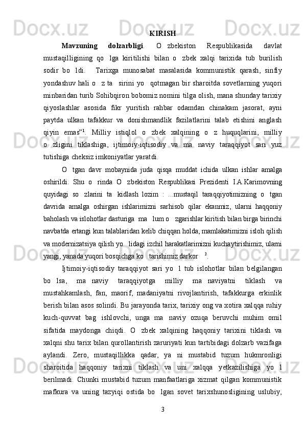 KIRIS H
Mavzuning   dolzarbligi .   O zbekiston   Respublikasida   davlat
mustaqilligining   qo lga   kiritilishi   bilan   o zbek   xalqi   tarixida   tub   burilish	
 
sodir   bo ldi.   Tarixga   munosabat   masalasida   kommunistik   qarash,   sinfiy	
 
yondashuv   hali   o z   ta sirini   yo qotmagan   bir   sharoitda   sovetlarning   yuqori	
  
minbaridan turib Sohibqiron bobomiz nomini tilga olish, mana shunday tarixiy
qiyoslashlar   asosida   fikr   yuritish   rahbar   odamdan   chinakam   jasorat,   ayni
paytda   ulkan   tafakkur   va   donishmandlik   fazilatlarini   talab   etishini   anglash
qiyin   emas” 1
.   Milliy   istiqlol   o zbek   xalqining   o z   huquqlarini,   milliy	
 
o zligini   tiklashiga,   ijtimoiy-iqtisodiy   va   ma naviy   taraqqiyot   sari   yuz	
 
tutishiga cheksiz imkoniyatlar yaratdi. 
O tgan   davr   mobaynida   juda   qisqa   muddat   ichida   ulkan   ishlar   amalga	

oshirildi.   Shu   o rinda   O zbekiston   Respublikasi   Prezidenti   I.A.Karimovning	
 
quyidagi   so zlarini   ta kidlash   lozim   :   ...mustaqil   taraqqiyotimizning   o tgan	
  
davrida   amalga   oshirgan   ishlarimizni   sarhisob   qilar   ekanmiz,   ularni   haqqoniy
baholash va islohotlar dasturiga  ma lum o zgarishlar kiritish bilan birga birinchi	
 
navbatda ertangi kun talablaridan kelib chiqqan holda, mamlakatimizni isloh qilish
va modernizatsiya qilish yo lidagi izchil harakatlarimizni kuchaytirishimiz, ularni	

yangi, yanada yuqori bosqichga ko tarishimiz darkor	
   2
.
Ijtimoiy-iqtisodiy   taraqqiyot   sari   yo l   tub   islohotlar   bilan   belgilangan	

bo lsa,   ma naviy   taraqqiyotga   milliy   ma naviyatni   tiklash   va	
  
mustahkamlash,   fan,   maorif,   madaniyatni   rivojlantirish,   tafakkurga   erkinlik
berish bilan asos solindi. Bu jarayonda tarix, tarixiy ong va xotira xalqqa ruhiy
kuch-quvvat   bag ishlovchi,   unga   ma naviy   ozuqa   beruvchi   muhim   omil	
 
sifatida   maydonga   chiqdi.   O zbek   xalqining   haqqoniy   tarixini   tiklash   va	

xalqni shu tarix bilan qurollantirish zaruriyati  kun tartibidagi dolzarb vazifaga
aylandi.   Zero,   mustaqillikka   qadar,   ya ni   mustabid   tuzum   hukmronligi	

sharoitida   haqqoniy   tarixni   tiklash   va   uni   xalqqa   yetkazilishiga   yo l	

berilmadi.   Chunki   mustabid   tuzum   manfaatlariga   xizmat   qilgan   kommunistik
mafkura   va   uning   tazyiqi   ostida   bo lgan   sovet   tarixshunosligining   uslubiy,	

3 