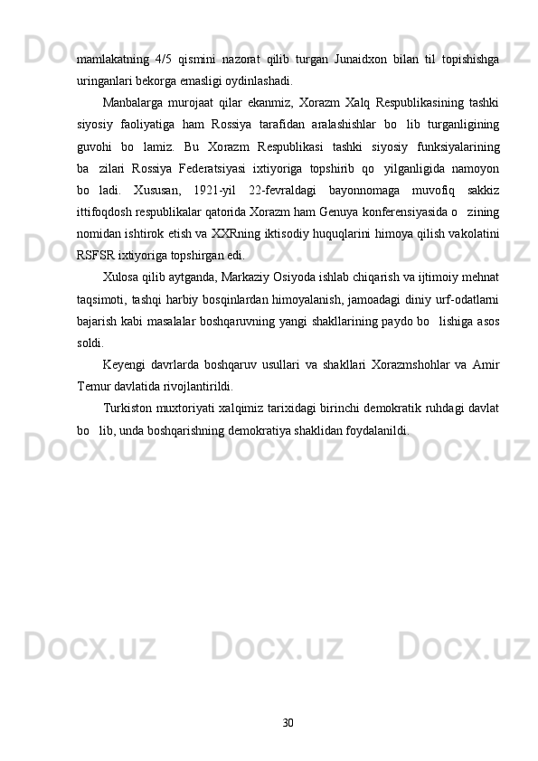 mamlakatning   4/5   qismini   nazorat   qilib   turgan   Junaid xon   bilan   til   topishishga
uringanlari bekorga emasligi oydinlashadi.
Manbalarga   murojaat   qilar   ekanmiz,   Xorazm   Xalq   Respublikasining   tashki
siyosiy   faoliyatiga   ham   Rossiya   tarafidan   aralashishlar   bo lib   turganligining
guvohi   bo lamiz.   Bu   Xo	
 razm   Respublikasi   tashki   siyosiy   funksiyalarining
ba zilari   Rossiya   Federatsiyasi   ixtiyoriga   topshirib   qo yilganligida   namoyon	
 
bo ladi.   Xususan,   1921-yil   22-fevraldagi   bayonnomaga   muvofiq   sakkiz

ittifoqdosh respublikalar qatorida Xorazm ham Genuya konferensiyasida o zining	

nomidan ishtirok etish va XXRning iktisodiy huquqlarini himoya qilish vakolatini
RSFSR ixtiyoriga topshirgan edi.
Xulosa qilib aytganda, Markaziy Osiyoda ishlab chiqarish va ijtimoiy mehnat
taqsimoti, tashqi  harbiy bosqinlardan himoyalanish, jamoadagi  diniy urf-odatlarni
bajarish kabi masalalar boshqaruvning yangi shakllarining paydo bo lishiga asos	

soldi.
Keyengi   davrlarda   boshqaruv   usullari   va   shakllari   Xorazmshohlar   va   Amir
Temur davlatida rivojlantirildi.
Turkiston muxtoriyati xalqimiz tarixidagi birinchi demokratik ruhdagi davlat
bo lib, unda boshqarishning demokratiya shaklidan foydalanildi.	

30 