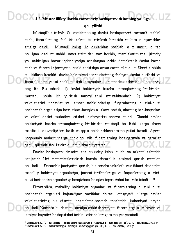I.2. Mustaqillik yillarida zamonaviy boshqaruv tizimining yo lga
 qo yilishi	

Mustaqillik   tufayli   O zbekistonning   davlat   boshqaruvini   samarali   tashkil	

etish,   fuqarolarning   faol   ishtirokini   ta minlash   borasida   muhim   o zgarishlar	
 
amalga   oshdi.   Mustaqillikning   ilk   kunlaridan   boshlab,   o z   umrini   o tab	
  
bo lgan   eski   mustabid   sovet   tizimidan   voz   kechib,   mamlakatimizda   ijtimoiy	

yo naltirilgan   bozor   iqtisodiyotiga   asoslangan   ochiq   demokratik   davlat   barpo

etish va fuqarolik jamiyatini shakllantirishga azmu qaror qildik .	
 21
  Shuni alohida
ta kidlash   kerakki,   davlat   hokimiyati   institutlarining   faoliyati   davlat   qurilishi   va	

fuqarolik   jamiyatini   shakllantirish   jarayonlari     nomarkazlashtirish   bilan   uzviy	

bog liq.   Bu   sohada:   1)   davlat   hokimiyati   barcha   tarmoqlarining   bir-biridan	

mustaqil   holda   ish   yuritish   tamoyillarini   mustahkamlash;   2)   hokimiyat
vakolatlarini   nodavlat   va   jamoat   tashkilotlariga,   fuqarolarning   o zini-o zi	
 
boshqarish organlariga bosqichma-bosqich o tkaza borish, ularning haq-huquqlari	

va   erkinliklarini   muhofaza   etishni   kuchaytirish   taqozo   etiladi.   Chunki   davlat
hokimiyati   barcha   tarmoqlarining   bir-biridan   mustaqil   bo lishi   ularga   shaxs	

manfaati   ustuvorligidan   kelib   chiqqan   holda   ishlash   imkoniyatini   beradi.   Ayrim
noqonuniy   aralashuvlarga   chek   qo yib,   fuqarolarning   boshqaruvda   va   qarorlar	

qabul qilishda faol ishtiroki uchun sharoit yaratadi.
Davlat   boshqaruv   tizimini   ana   shunday   isloh   qilish   va   takomillashtirish
natijasida   Uni   nomarkazlashtirish   hamda   fuqarolik   jamiyati   qurish   mumkin
bo ladi.  Fuqarolik jami	
  yatini qurish, bir  qancha vakolatli vazifalarni  davlatdan
mahalliy   hokimiyat   organlariga,   jamoat   tuzilmalariga   va   fuqarolarning   o zini-	

o zi boshqarish organlariga bosqichma-bosqich topshirishni ko zda tutadi .	
   22
Pirovardida,   mahalliy   hokimiyat   organlari   va   fuqarolarning   o zini   o zi	
 
boshqarish   organlari   bajaradigan   vazifalar   doirasi   kengayadi,   ularga   davlat
vakolatlarining   bir   qismini   bosqichma-bosqich   topshirish   imkoniyati   paydo
bo ladi. Natijada bu dasturni amalga oshirish jarayoni fuqarolarga o z hayoti va	
 
jamiyat hayotini boshqarishni tashkil etishda keng imkoniyat yaratadi.
21
 Karimov I.A.  O zbekiston   bozor munosabatlariga o tishning o ziga xos yo li , T.: 	
 	     O zbekiston	 , 1993-y.
22
 Karimov I.A.  O bekistonning o z istiqlol va taraqqiyot yo li , T.: 	
 	   O zbekiston	 , 1992-y.
31 
