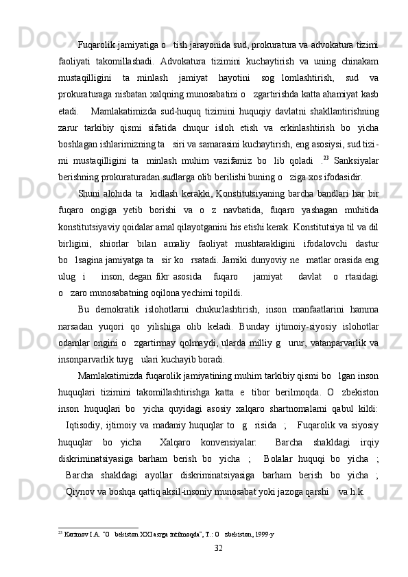 Fuqarolik jamiyatiga o tish jarayonida sud, prokuratura va advokatura tizimi
faoliyati   takomillashadi.   Advokatura   tizimini   kuchaytirish   va   uning   chinakam
mustaqilligini   ta min	
 lash   jamiyat   hayotini   sog lomlashtirish,   sud   va	
prokuraturaga nisbatan xalqning munosabatini o zgartirishda katta ahamiyat kasb	

etadi.   Mamlakatimizda   sud-huquq   tizimini   huquqiy   davlat	
 ni   shakllantirishning
zarur   tarkibiy   qismi   sifatida   chuqur   isloh   etish   va   erkinlashtirish   bo yicha	

boshlagan ishlarimizning ta siri va samarasini kuchaytirish, eng asosiysi, sud tizi	
 -
mi   mustaqilligini   ta minlash   muhim   vazifamiz   bo lib   qoladi .	
   23
  Sanksiyalar
berishning prokuraturadan sudlarga olib berilishi buning o ziga xos ifodasidir.	

Shuni   alohida   ta kidlash   kerakki,   Konstitutsiyaning   barcha   bandlari   har   bir	

fuqaro   ongiga   yetib   borishi   va   o z   navbatida,   fuqaro   yashagan   muhitida	

konstitutsiyaviy qoidalar amal qilayotganini his etishi kerak. Konstitutsiya til va dil
birligini,   shiorlar   bilan   amaliy   faoliyat   mushtarakligini   ifodalovchi   dastur
bo lsagina jamiyatga ta sir ko rsatadi. Jamiki dunyoviy ne matlar orasida eng	
   
ulug i     inson,   degan   fikr   asosida   fuqaro     jamiyat     davlat   o rtasidagi	
      
o zaro munosabatning oqilona yechimi topildi.	

Bu   demokratik   islohotlarni   chukurlashtirish,   inson   manfaatlarini   hamma
narsadan   yuqori   qo yilishiga   olib   keladi.   Bunday   ijtimoiy-siyosiy   islohotlar	

odamlar   ongini   o zgartirmay   qolmaydi,   ularda   milliy   g urur,   vatanparvarlik   va	
 
insonparvarlik tuyg ulari kuchayib boradi.

Mamlakatimizda fuqarolik jamiyatining muhim tarkibiy qismi bo lgan inson	

huquqlari   tizimini   takomillashtirishga   katta   e tibor   berilmoqda.   O zbekiston	
 
inson   huquqlari   bo yicha   quyidagi   asosiy   xalqaro   shartnomalarni   qabul   kildi:	

Iqtisodiy,   ijtimoiy   va   madaniy   huquqlar   to g risida ;   Fuqarolik   va   siyosiy	
    
huquqlar   bo yicha   Xalqaro   konvensiyalar:   Barcha   shakldagi   irqiy	
  
diskriminatsiyasiga   barham   berish   bo yicha ;   Bolalar   huquqi   bo yicha ;	
    
Barcha   shakldagi   ayollar   diskriminatsiyasiga   barham   berish   bo yicha ;	
  
Qiynov va boshqa qattiq aksil-insoniy munosabat yoki jazoga qarshi  va h.k.
 
23
 Karimov I.A.  O bekiston XXI asrga intilmoqda , T.: O zbekiston, 1999-y	
 	 
32 