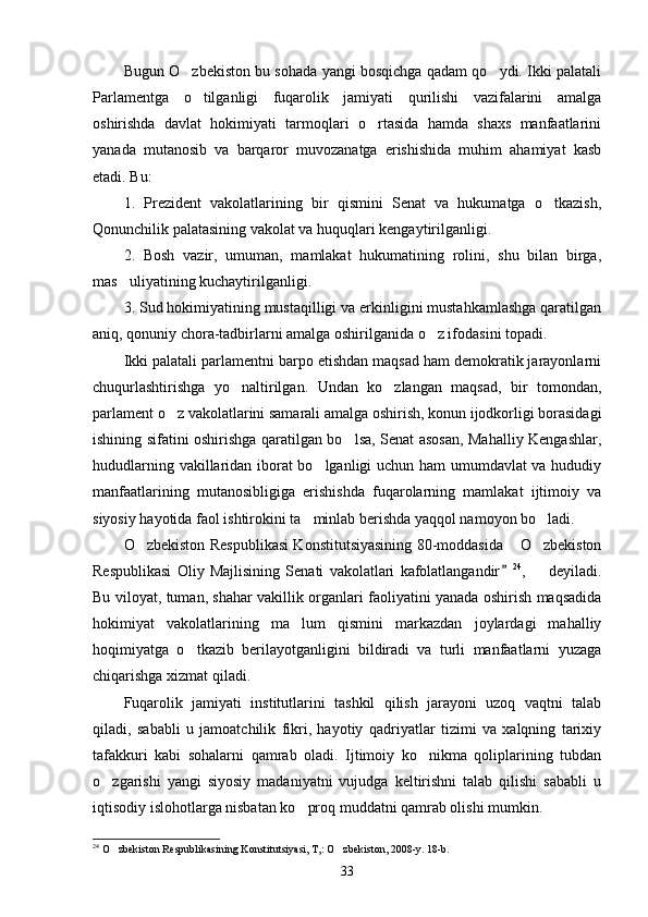 Bugun O zbekiston bu sohada yangi bosqichga qadam qo ydi. Ikki palatali 
Parlamentga   o tilganligi   fuqarolik   jamiyati   qurilishi   vazifalarini   amalga	

oshirishda   davlat   hokimiyati   tarmoqlari   o rtasida   hamda   shaxs   manfaatlarini	

yanada   mutanosib   va   barqaror   muvozanatga   erishishida   muhim   ahamiyat   kasb
etadi. Bu:
1.   Prezident   vakolatlarining   bir   qismini   Senat   va   hukumatga   o tkazish,	

Qonunchilik palatasining vakolat va huquqlari kengaytirilganligi.
2.   Bosh   vazir,   umuman,   mamlakat   hukumatining   rolini,   shu   bilan   birga,
mas uliyatining kuchaytirilganligi.	

3. Sud hokimiyatining mustaqilligi va erkinligini mustahkamlashga qaratilgan
aniq, qonuniy chora-tadbirlarni amalga oshirilganida o z ifodasini topadi.	

Ikki palatali parlamentni barpo etishdan maqsad ham demokratik jarayonlarni
chuqurlashtirishga   yo naltirilgan.   Undan   ko zlangan   maqsad,   bir   tomondan,	
 
parlament o z vakolatlarini samarali amalga oshirish, konun ijodkorligi borasidagi	

ishining sifatini oshirishga qaratilgan bo lsa, Senat asosan, Mahalliy Kengashlar,	

hududlarning vakillaridan iborat bo lganligi uchun ham umumdavlat va hududiy	

manfaatlarining   mutanosibligiga   erishishda   fuqarolarning   mamlakat   ijtimoiy   va
siyosiy hayotida faol ishtirokini ta minlab berishda yaqqol namoyon bo ladi.	
 
O zbekiston Respublikasi Konstitutsiyasining 80-moddasida  O zbekiston	
  
Respublikasi   Oliy   Majlisining   Senati   vakolatlari   kafolatlangandir	
 24
,     deyiladi.	
Bu viloyat, tuman, shahar vakillik organlari faoliyatini yanada oshirish maqsadida
hokimiyat   vakolatlarining   ma lum   qismini   markazdan   joylardagi   mahalliy	

hoqimiyatga   o tkazib   berilayotganligini   bildiradi   va   turli   manfaatlarni   yuzaga	

chiqarishga xizmat qiladi.
Fuqarolik   jamiyati   institutlarini   tashkil   qilish   jarayoni   uzoq   vaqtni   talab
qiladi,   sababli   u   jamoatchilik   fikri,   hayotiy   qadriyatlar   tizimi   va   xalqning   tarixiy
tafakkuri   kabi   sohalarni   qamrab   oladi.   Ijtimoiy   ko nikma   qoliplarining   tubdan	

o zgarishi   yangi   siyosiy   madaniyatni   vujudga   keltirishni   talab   qilishi   sababli   u	

iqtisodiy islohotlarga nisbatan ko proq muddatni qamrab olishi mumkin.	

24
 O zbekiston Respublikasining Konstitutsiyasi, T,: O zbekiston, 2008-y. 18-b.	
 
33 