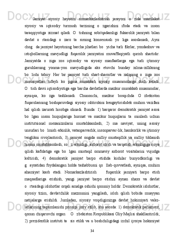 Jamiyat   siyosiy   hayotini   nomarkazlashtirish   jarayoni   o zida   mamlakat
siyosiy   va   iqtisodiy   turmush   tarzining   o zgarishini   ifoda   etadi   va   inson	

taraqqiyotiga   xizmat   qiladi.   O tishning   sobitqadamligi   fukarolik   jamiyati   bilan	

davlat   o rtasidagi   o zaro   ta sirning   konsensusli   yo liga   asoslanadi,   Ayni	
   
chog da jamiyat hayotining barcha jihatlari bo yicha turli fikrlar, yondashuv va	
 
istiqbollarning   mavjudligi   fuqarolik   jamiyatini   muvaffaqiyatli   qurish   shartidir.
Jamiyatda   o ziga   xos   iqtisodiy   va   siyosiy   manfaatlarga   ega   turli   ijtimoiy	

guruhlarning   yonma-yon   mavjudligida   aks   etuvchi   bunday   xilma-xillikning
bo lishi   tabiiy.   Har   bir   jamiyat   turli   shart-sharoitlar   va   xalqning   o ziga   xos	
 
xususiyatlari   tufayli   ko pgina   murakkab   siyosiy   muammolarga   duch   keladi.	

O tish davri iqtisodiyotiga ega barcha davlatlarda mazkur murakkab muammolar,	

ayniqsa,   ko zga   tashlanadi.   Chunonchi,   mazkur   bosqichda   O zbekiston	
 
fuqarolarining   boshqaruvdagi   siyosiy   ishtirokini   kengaytirishdek   muhim   vazifani
hal   qilish   zarurati   hisobga   olinadi.   Bunda:   1)   barqaror   demokratik   jamiyat   asosi
bo lgan   inson   huquqlariga   hurmat   va   mazkur   huquqlarni   ta minlash   uchun	
 
institutsional   mexanizmlarni   mustahkamlash;   2)   ma naviyat,   uning   asosiy	

unsurlari bo lmish erkinlik, vatanparvarlik, insonparvar-lik, hamkorlik va ijtimoiy	

tenglikni   rivojlantirish;   3)   jamiyat   ongida   milliy   mustaqillik   va   milliy   tiklanish
hissini mustahkamlash; so z erkinligi, axborot olish va tarqatish erkinligiga rioya	

qilish   kafolatiga   ega   bo lgan   mustaqil   ommaviy   axborot   vositalarini   vujudga

keltirish;   4)   demokratik   jamiyat   barpo   etishda   kishilar   bunyodkorligi   va
g ayratidan  foydalangan   holda  tashabbusni   qo llab-quvvatlash,  ayniqsa,   muhim	
 
ahamiyat   kasb   etadi.   Nomar kazlashtirish     fuqarolik   jamiyati   barpo   etish	

maqsadlariga   erishish,   yangi   jamiyat   barpo   etishni   aynan   shaxs   va   davlat
o rtasidagi islohotlar orqali amalga oshishi qonuniy holdir. Demokratik islohotlar,	

siyosiy   tizim,   davlatchilik   mazmunini   yangilash,   isloh   qilish   bobida   muayyan
natijalarga   erishildi.   Jumladan,   siyosiy   voqeligimizga   davlat   hokimiyati   vako -
latlarining taqsimlanishi prinsipi joriy etilib, shu asosda: 1) demokratik parlament,
qonun chiqaruvchi organ   O zbekiston Respublikasi Oliy Majlisi shakllantirildi;	
 
2)   prezidentlik   instituti   ta sis   etildi   va   u   boshchiligidagi   izchil   ijroiya   hokimiyat

34 